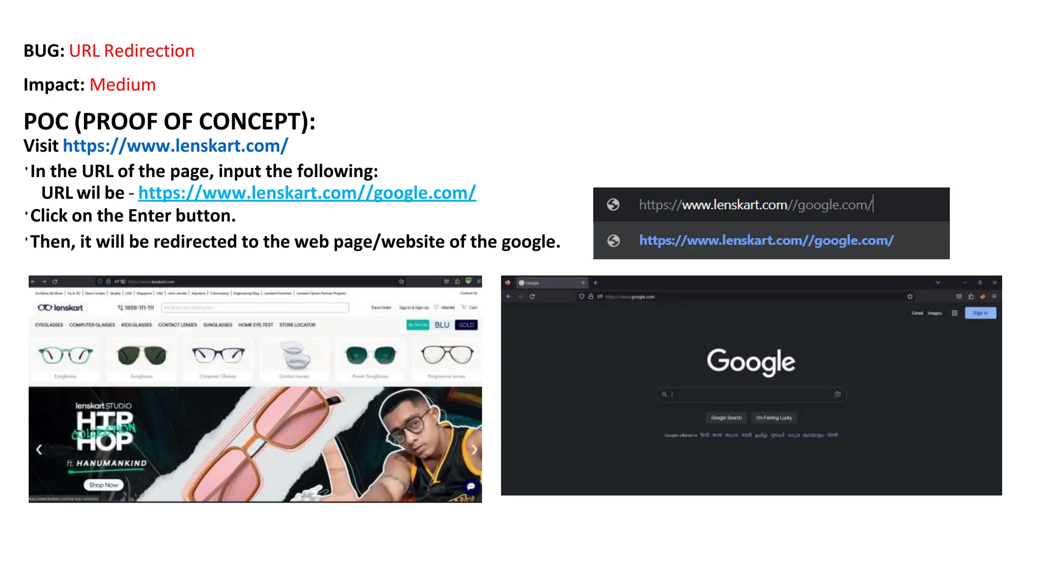 BUG: URL Redirection
Impact: Medium
POC (PROOF OF CONCEPT):
Visit https://www.lenskart.com/
•In the URL of the page, input the following:
URL wil be - https://www.lenskart.com//google.com/
•Click on the Enter button.
•Then, it will be redirected to the web page/website of the google.
 