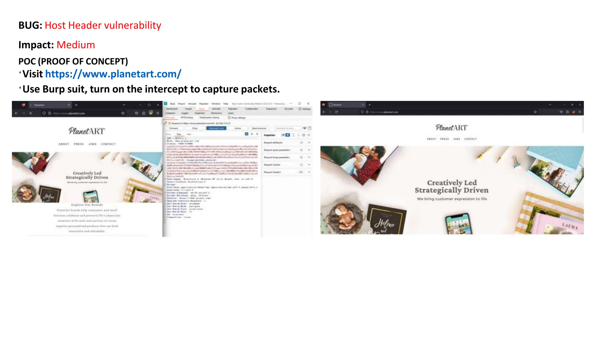 BUG: Host Header vulnerability
Impact: Medium
POC (PROOF OF CONCEPT)
•Visit https://www.planetart.com/
•Use Burp suit, turn on the intercept to capture packets.
 