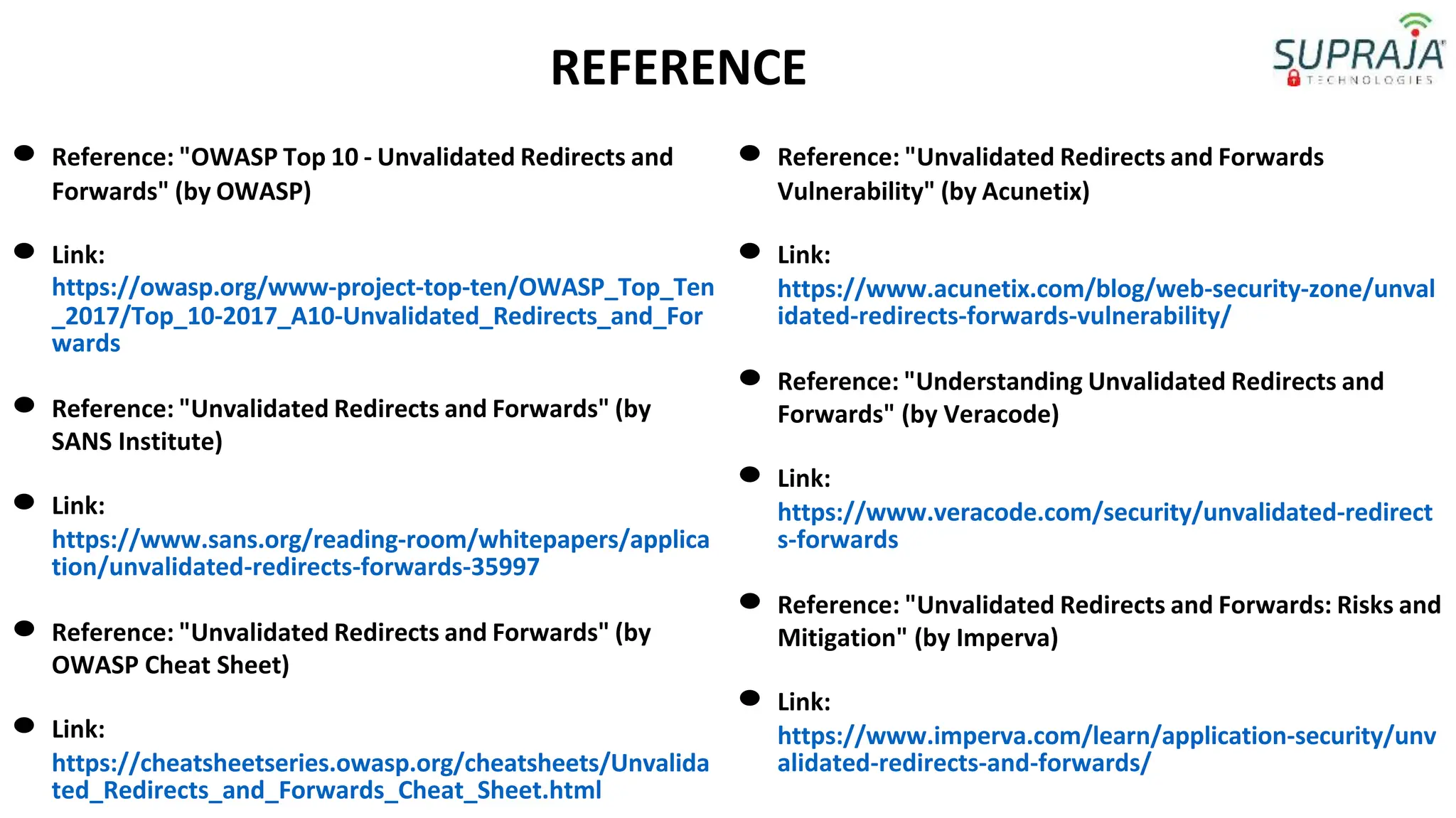 REFERENCE
● Reference: "OWASP Top 10 - Unvalidated Redirects and
Forwards" (by OWASP)
● Link:
https://owasp.org/www-project-top-ten/OWASP_Top_Ten
_2017/Top_10-2017_A10-Unvalidated_Redirects_and_For
wards
● Reference: "Unvalidated Redirects and Forwards" (by
SANS Institute)
● Link:
https://www.sans.org/reading-room/whitepapers/applica
tion/unvalidated-redirects-forwards-35997
● Reference: "Unvalidated Redirects and Forwards" (by
OWASP Cheat Sheet)
● Link:
https://cheatsheetseries.owasp.org/cheatsheets/Unvalida
ted_Redirects_and_Forwards_Cheat_Sheet.html
● Reference: "Unvalidated Redirects and Forwards
Vulnerability" (by Acunetix)
● Link:
https://www.acunetix.com/blog/web-security-zone/unval
idated-redirects-forwards-vulnerability/
● Reference: "Understanding Unvalidated Redirects and
Forwards" (by Veracode)
● Link:
https://www.veracode.com/security/unvalidated-redirect
s-forwards
● Reference: "Unvalidated Redirects and Forwards: Risks and
Mitigation" (by Imperva)
● Link:
https://www.imperva.com/learn/application-security/unv
alidated-redirects-and-forwards/
 