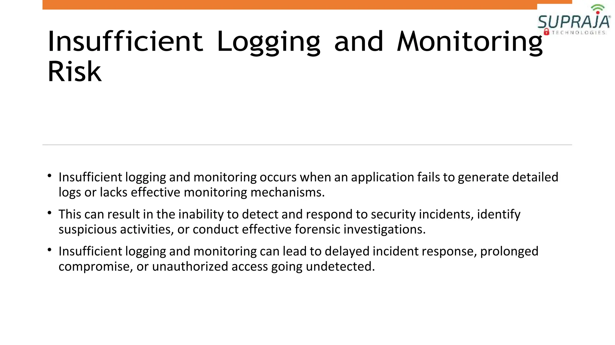 Insufficient Logging and Monitoring
Risk
• Insufficient logging and monitoring occurs when an application fails to generate detailed
logs or lacks effective monitoring mechanisms.
• This can result in the inability to detect and respond to security incidents, identify
suspicious activities, or conduct effective forensic investigations.
• Insufficient logging and monitoring can lead to delayed incident response, prolonged
compromise, or unauthorized access going undetected.
 