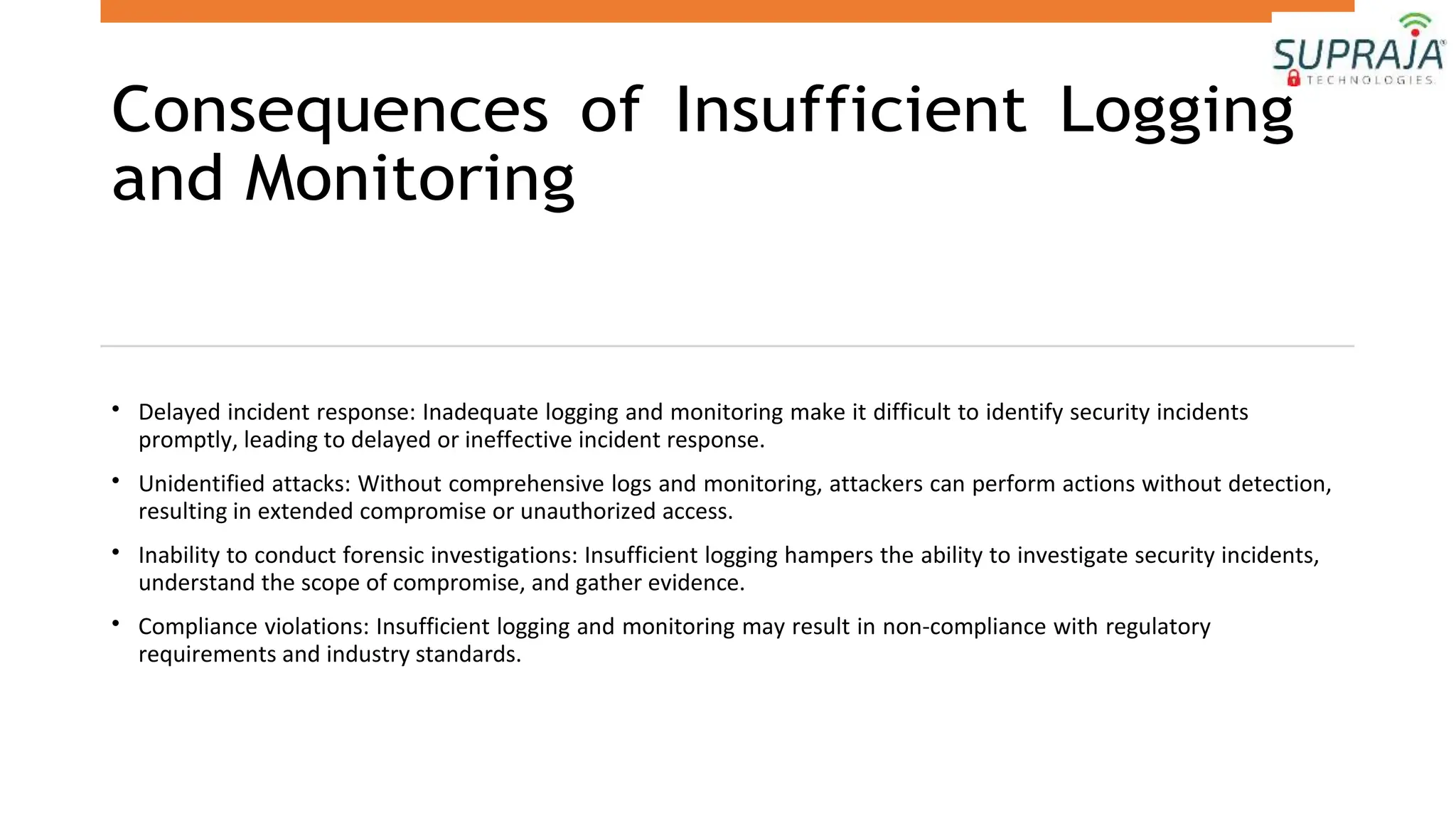 Consequences of Insufficient Logging
and Monitoring
• Delayed incident response: Inadequate logging and monitoring make it difficult to identify security incidents
promptly, leading to delayed or ineffective incident response.
• Unidentified attacks: Without comprehensive logs and monitoring, attackers can perform actions without detection,
resulting in extended compromise or unauthorized access.
• Inability to conduct forensic investigations: Insufficient logging hampers the ability to investigate security incidents,
understand the scope of compromise, and gather evidence.
• Compliance violations: Insufficient logging and monitoring may result in non-compliance with regulatory
requirements and industry standards.
 