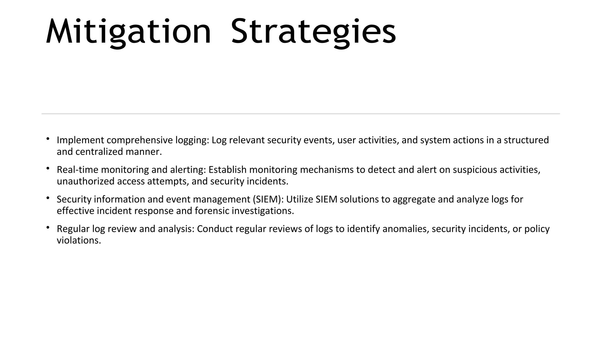 Mitigation Strategies
• Implement comprehensive logging: Log relevant security events, user activities, and system actions in a structured
and centralized manner.
• Real-time monitoring and alerting: Establish monitoring mechanisms to detect and alert on suspicious activities,
unauthorized access attempts, and security incidents.
• Security information and event management (SIEM): Utilize SIEM solutions to aggregate and analyze logs for
effective incident response and forensic investigations.
• Regular log review and analysis: Conduct regular reviews of logs to identify anomalies, security incidents, or policy
violations.
 