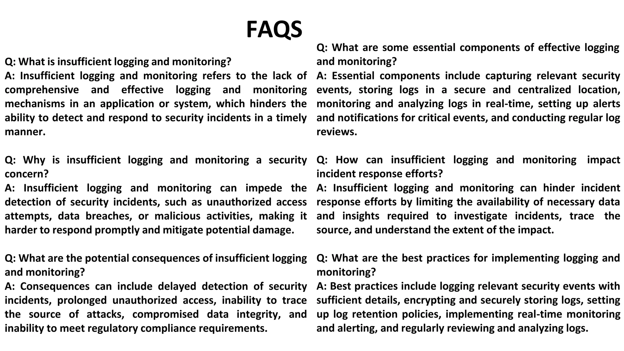 Q: What is insufficient logging and monitoring?
FAQS
Q: What are some essential components of effective logging
and monitoring?
A: Insufficient logging and monitoring refers to the lack of
comprehensive and effective logging and monitoring
mechanisms in an application or system, which hinders the
ability to detect and respond to security incidents in a timely
manner.
Q: Why is insufficient logging and monitoring a security
concern?
A: Insufficient logging and monitoring can impede the
detection of security incidents, such as unauthorized access
attempts, data breaches, or malicious activities, making it
harder to respond promptly and mitigate potential damage.
Q: What are the potential consequences of insufficient logging
and monitoring?
A: Consequences can include delayed detection of security
incidents, prolonged unauthorized access, inability to trace
the source of attacks, compromised data integrity, and
inability to meet regulatory compliance requirements.
A: Essential components include capturing relevant security
events, storing logs in a secure and centralized location,
monitoring and analyzing logs in real-time, setting up alerts
and notifications for critical events, and conducting regular log
reviews.
Q: How can insufficient logging and monitoring impact
incident response efforts?
A: Insufficient logging and monitoring can hinder incident
response efforts by limiting the availability of necessary data
and insights required to investigate incidents, trace the
source, and understand the extent of the impact.
Q: What are the best practices for implementing logging and
monitoring?
A: Best practices include logging relevant security events with
sufficient details, encrypting and securely storing logs, setting
up log retention policies, implementing real-time monitoring
and alerting, and regularly reviewing and analyzing logs.
 