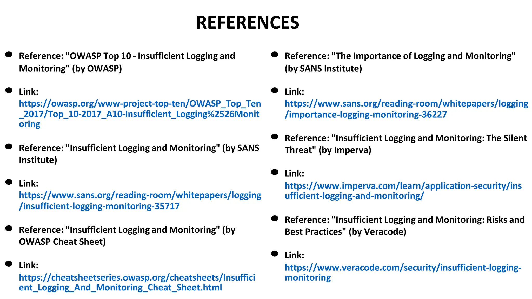 REFERENCES
● Reference: "OWASP Top 10 - Insufficient Logging and
Monitoring" (by OWASP)
● Link:
https://owasp.org/www-project-top-ten/OWASP_Top_Ten
_2017/Top_10-2017_A10-Insufficient_Logging%2526Monit
oring
● Reference: "Insufficient Logging and Monitoring" (by SANS
Institute)
● Link:
https://www.sans.org/reading-room/whitepapers/logging
/insufficient-logging-monitoring-35717
● Reference: "Insufficient Logging and Monitoring" (by
OWASP Cheat Sheet)
● Link:
https://cheatsheetseries.owasp.org/cheatsheets/Insuffici
ent_Logging_And_Monitoring_Cheat_Sheet.html
● Reference: "The Importance of Logging and Monitoring"
(by SANS Institute)
● Link:
https://www.sans.org/reading-room/whitepapers/logging
/importance-logging-monitoring-36227
● Reference: "Insufficient Logging and Monitoring: The Silent
Threat" (by Imperva)
● Link:
https://www.imperva.com/learn/application-security/ins
ufficient-logging-and-monitoring/
● Reference: "Insufficient Logging and Monitoring: Risks and
Best Practices" (by Veracode)
● Link:
https://www.veracode.com/security/insufficient-logging-
monitoring
 