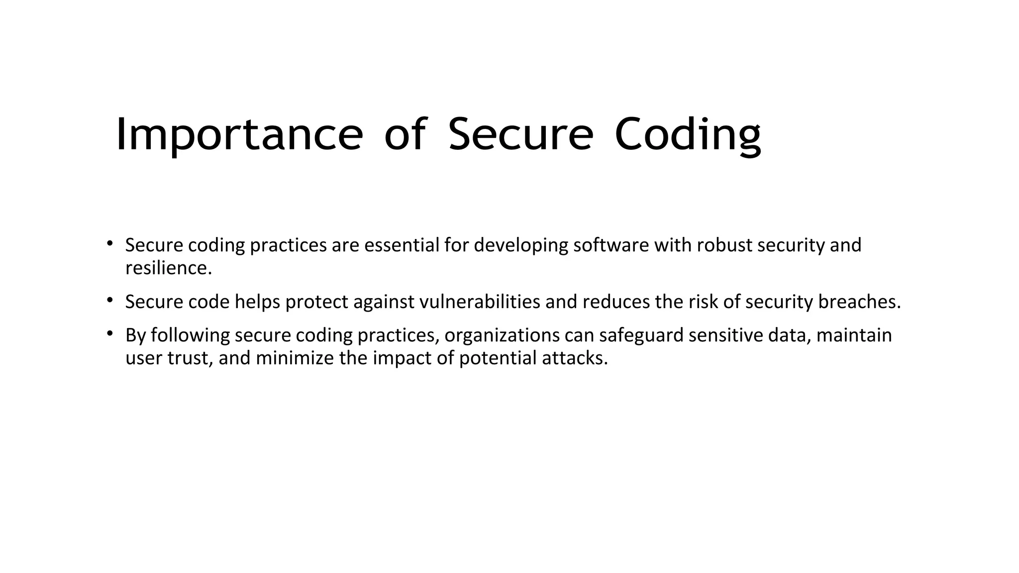 Importance of Secure Coding
• Secure coding practices are essential for developing software with robust security and
resilience.
• Secure code helps protect against vulnerabilities and reduces the risk of security breaches.
• By following secure coding practices, organizations can safeguard sensitive data, maintain
user trust, and minimize the impact of potential attacks.
 
