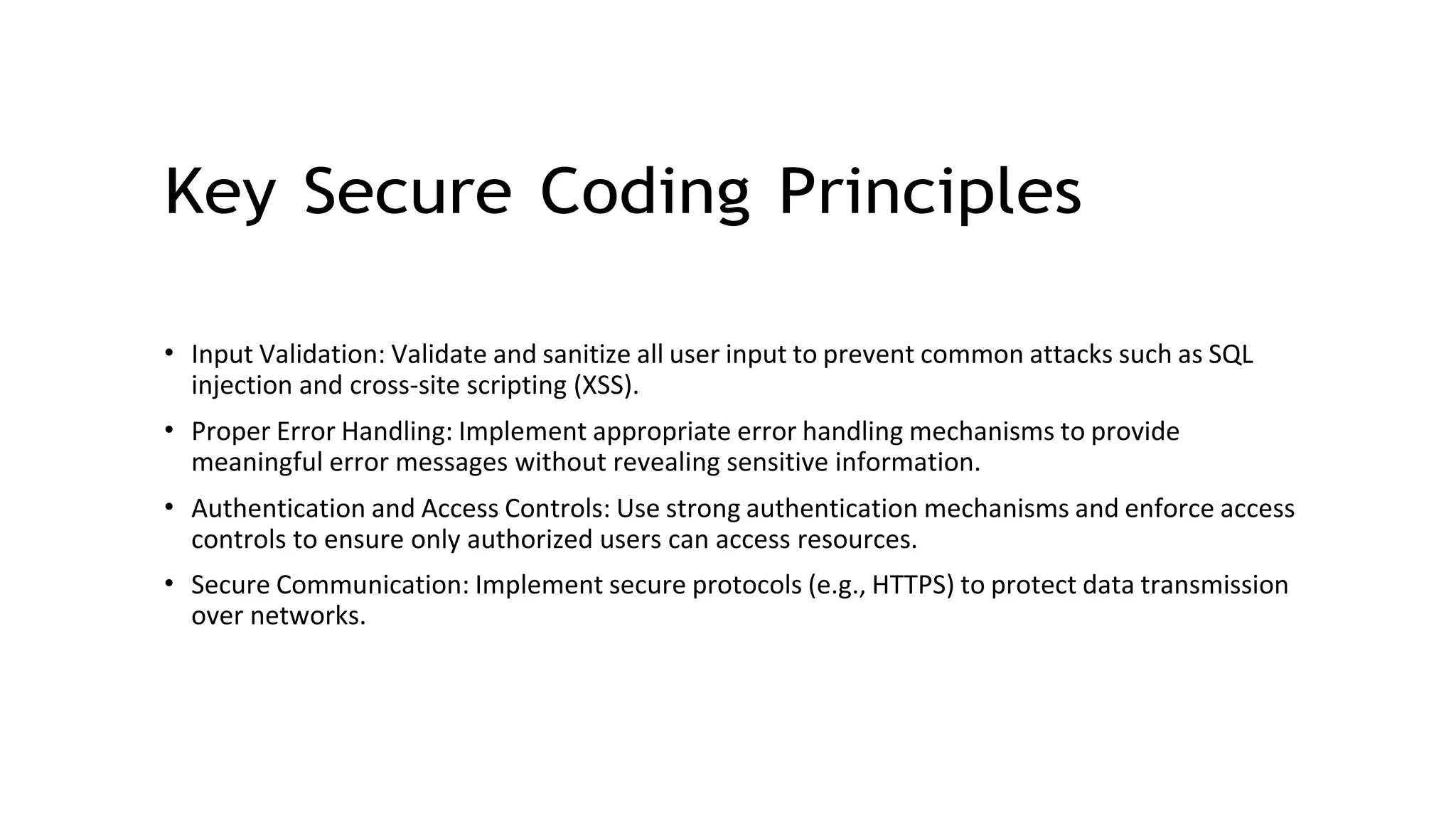 Key Secure Coding Principles
• Input Validation: Validate and sanitize all user input to prevent common attacks such as SQL
injection and cross-site scripting (XSS).
• Proper Error Handling: Implement appropriate error handling mechanisms to provide
meaningful error messages without revealing sensitive information.
• Authentication and Access Controls: Use strong authentication mechanisms and enforce access
controls to ensure only authorized users can access resources.
• Secure Communication: Implement secure protocols (e.g., HTTPS) to protect data transmission
over networks.
 