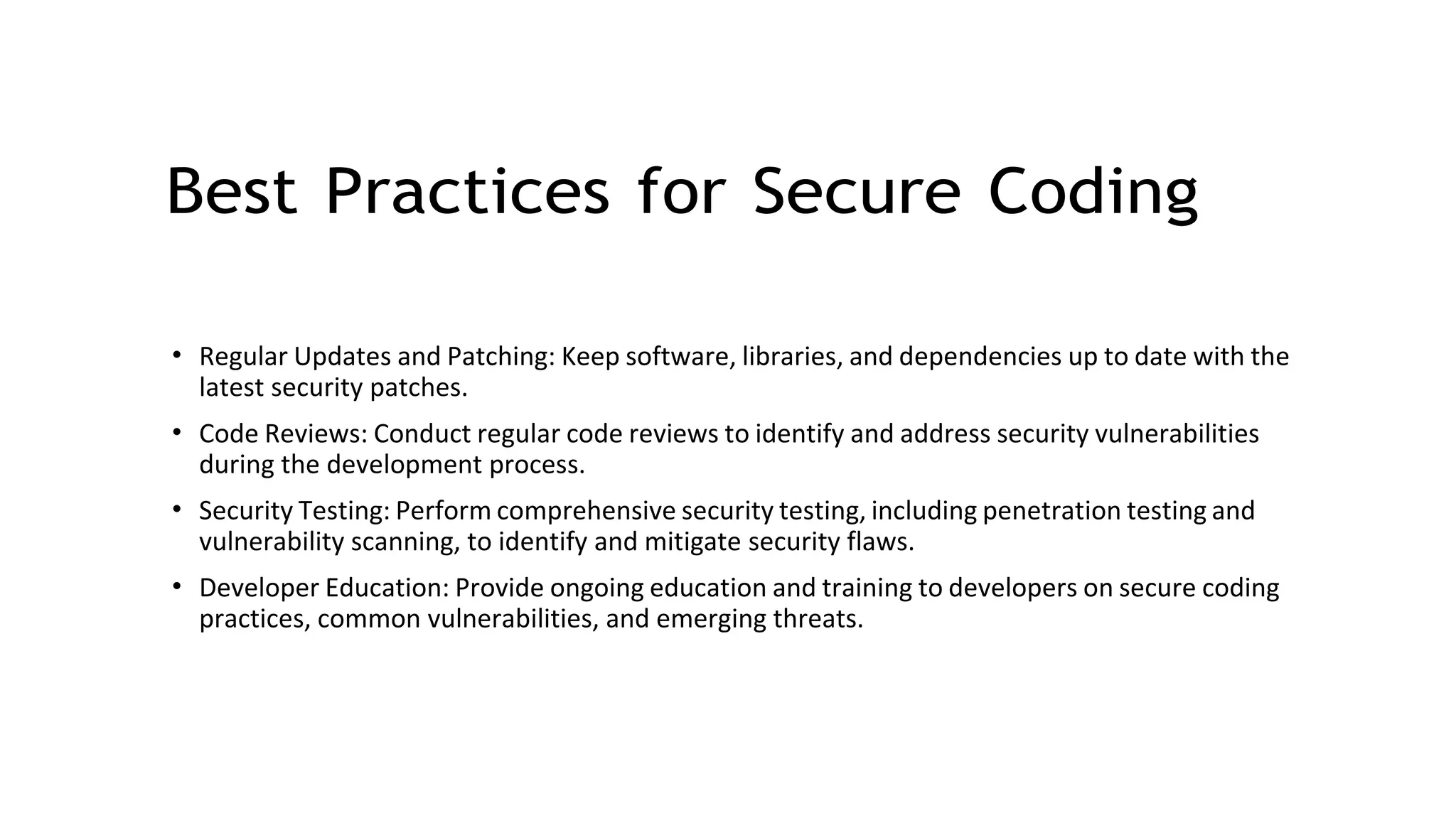 Best Practices for Secure Coding
• Regular Updates and Patching: Keep software, libraries, and dependencies up to date with the
latest security patches.
• Code Reviews: Conduct regular code reviews to identify and address security vulnerabilities
during the development process.
• Security Testing: Perform comprehensive security testing, including penetration testing and
vulnerability scanning, to identify and mitigate security flaws.
• Developer Education: Provide ongoing education and training to developers on secure coding
practices, common vulnerabilities, and emerging threats.
 
