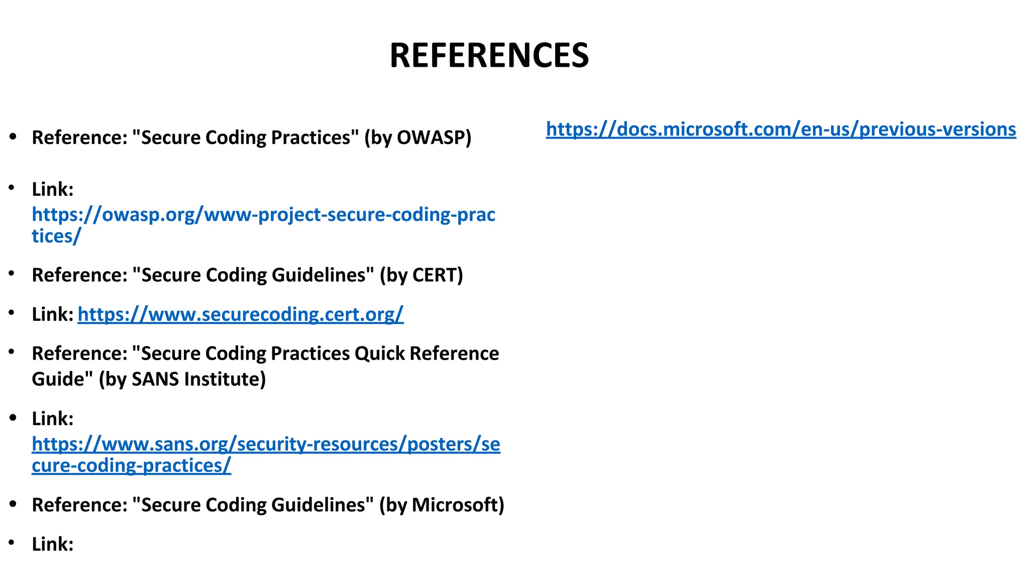 REFERENCES
• Reference: "Secure Coding Practices" (by OWASP)
• Link:
https://owasp.org/www-project-secure-coding-prac
tices/
• Reference: "Secure Coding Guidelines" (by CERT)
• Link: https://www.securecoding.cert.org/
• Reference: "Secure Coding Practices Quick Reference
Guide" (by SANS Institute)
• Link:
https://www.sans.org/security-resources/posters/se
cure-coding-practices/
• Reference: "Secure Coding Guidelines" (by Microsoft)
• Link:
https://docs.microsoft.com/en-us/previous-versions
 