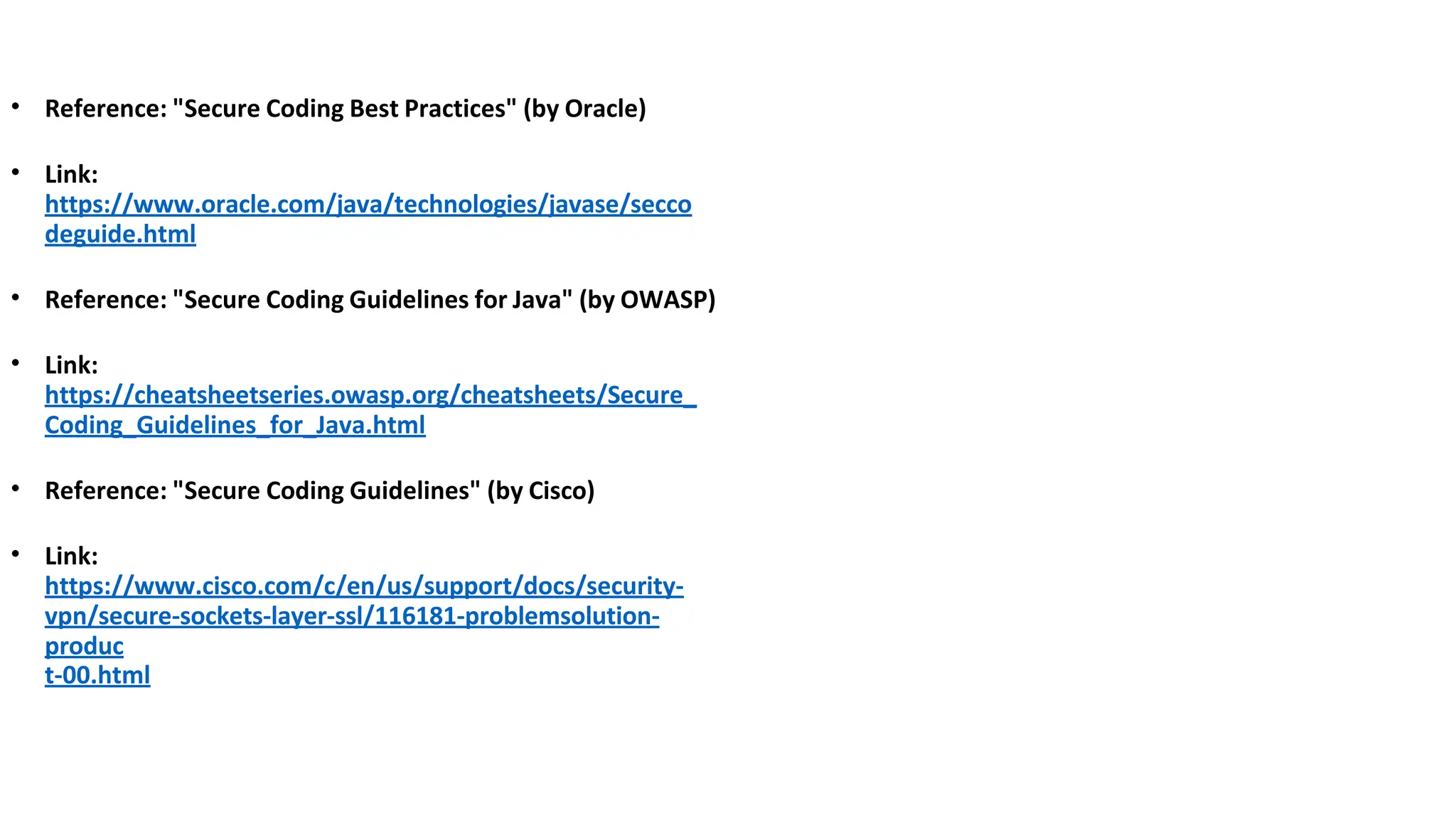 • Reference: "Secure Coding Best Practices" (by Oracle)
• Link:
https://www.oracle.com/java/technologies/javase/secco
deguide.html
• Reference: "Secure Coding Guidelines for Java" (by OWASP)
• Link:
https://cheatsheetseries.owasp.org/cheatsheets/Secure_
Coding_Guidelines_for_Java.html
• Reference: "Secure Coding Guidelines" (by Cisco)
• Link:
https://www.cisco.com/c/en/us/support/docs/security-
vpn/secure-sockets-layer-ssl/116181-problemsolution-
produc
t-00.html
 