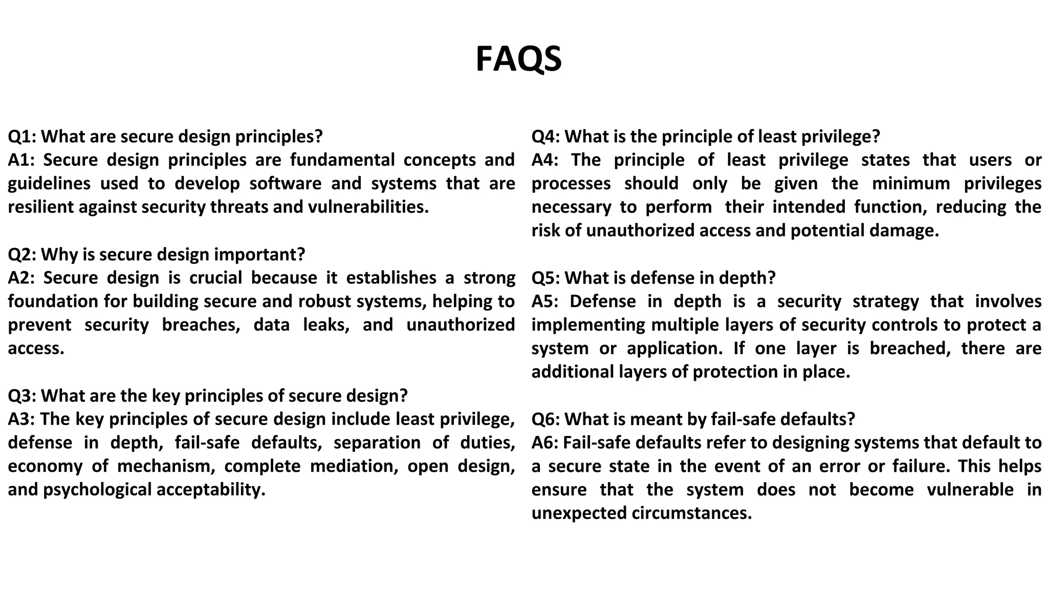 FAQS
Q1: What are secure design principles?
A1: Secure design principles are fundamental concepts and
guidelines used to develop software and systems that are
resilient against security threats and vulnerabilities.
Q2: Why is secure design important?
A2: Secure design is crucial because it establishes a strong
foundation for building secure and robust systems, helping to
prevent security breaches, data leaks, and unauthorized
access.
Q3: What are the key principles of secure design?
A3: The key principles of secure design include least privilege,
defense in depth, fail-safe defaults, separation of duties,
economy of mechanism, complete mediation, open design,
and psychological acceptability.
Q4: What is the principle of least privilege?
A4: The principle of least privilege states that users or
processes should only be given the minimum privileges
necessary to perform their intended function, reducing the
risk of unauthorized access and potential damage.
Q5: What is defense in depth?
A5: Defense in depth is a security strategy that involves
implementing multiple layers of security controls to protect a
system or application. If one layer is breached, there are
additional layers of protection in place.
Q6: What is meant by fail-safe defaults?
A6: Fail-safe defaults refer to designing systems that default to
a secure state in the event of an error or failure. This helps
ensure that the system does not become vulnerable in
unexpected circumstances.
 