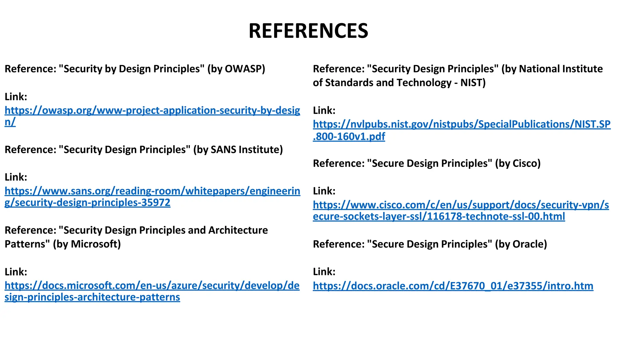 REFERENCES
Reference: "Security by Design Principles" (by OWASP)
Link:
https://owasp.org/www-project-application-security-by-desig
n/
Reference: "Security Design Principles" (by SANS Institute)
Link:
https://www.sans.org/reading-room/whitepapers/engineerin
g/security-design-principles-35972
Reference: "Security Design Principles and Architecture
Patterns" (by Microsoft)
Link:
https://docs.microsoft.com/en-us/azure/security/develop/de
sign-principles-architecture-patterns
Reference: "Security Design Principles" (by National Institute
of Standards and Technology - NIST)
Link:
https://nvlpubs.nist.gov/nistpubs/SpecialPublications/NIST.SP
.800-160v1.pdf
Reference: "Secure Design Principles" (by Cisco)
Link:
https://www.cisco.com/c/en/us/support/docs/security-vpn/s
ecure-sockets-layer-ssl/116178-technote-ssl-00.html
Reference: "Secure Design Principles" (by Oracle)
Link:
https://docs.oracle.com/cd/E37670_01/e37355/intro.htm
 