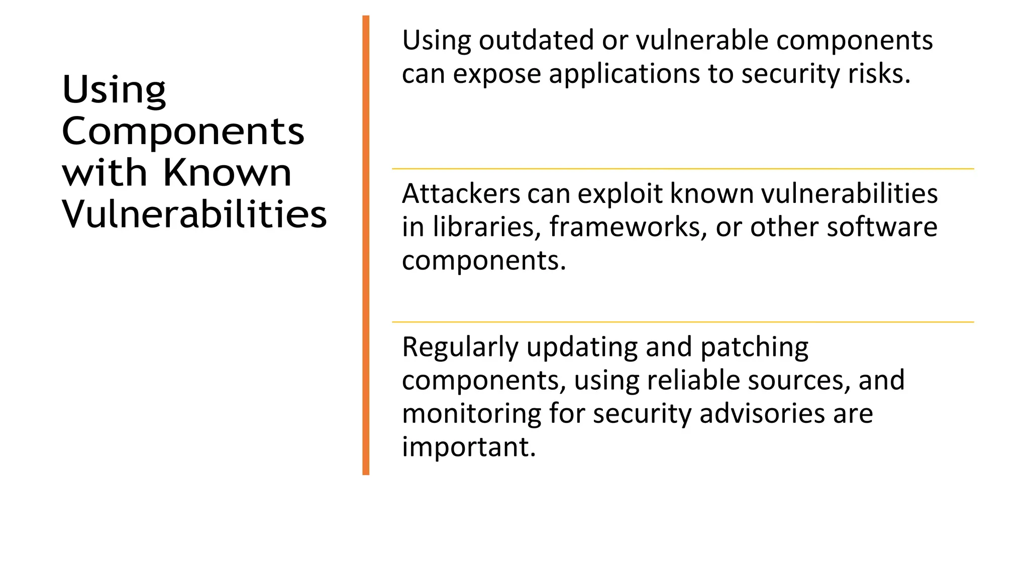 Using
Components
with Known
Vulnerabilities
Using outdated or vulnerable components
can expose applications to security risks.
Attackers can exploit known vulnerabilities
in libraries, frameworks, or other software
components.
Regularly updating and patching
components, using reliable sources, and
monitoring for security advisories are
important.
 