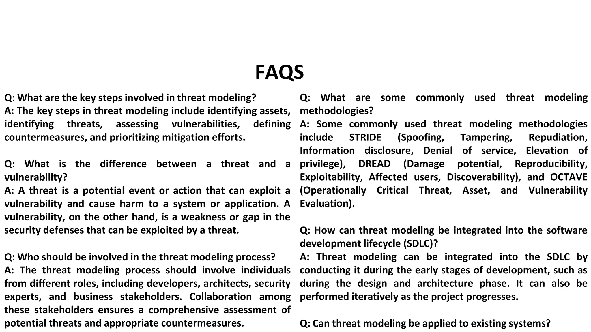 developmentd implement targeted security measures.
FAQS
Q: What are the key steps involved in threat modeling?
A: The key steps in threat modeling include identifying assets,
identifying threats, assessing vulnerabilities, defining
countermeasures, and prioritizing mitigation efforts.
Q: What is the difference between a threat and a
vulnerability?
A: A threat is a potential event or action that can exploit a
vulnerability and cause harm to a system or application. A
vulnerability, on the other hand, is a weakness or gap in the
security defenses that can be exploited by a threat.
Q: Who should be involved in the threat modeling process?
A: The threat modeling process should involve individuals
from different roles, including developers, architects, security
experts, and business stakeholders. Collaboration among
these stakeholders ensures a comprehensive assessment of
potential threats and appropriate countermeasures.
Q: What are some commonly used threat modeling
methodologies?
A: Some commonly used threat modeling methodologies
include STRIDE (Spoofing, Tampering, Repudiation,
Information disclosure, Denial of service, Elevation of
privilege), DREAD (Damage potential, Reproducibility,
Exploitability, Affected users, Discoverability), and OCTAVE
(Operationally Critical Threat, Asset, and Vulnerability
Evaluation).
Q: How can threat modeling be integrated into the software
development lifecycle (SDLC)?
A: Threat modeling can be integrated into the SDLC by
conducting it during the early stages of development, such as
during the design and architecture phase. It can also be
performed iteratively as the project progresses.
Q: Can threat modeling be applied to existing systems?
 