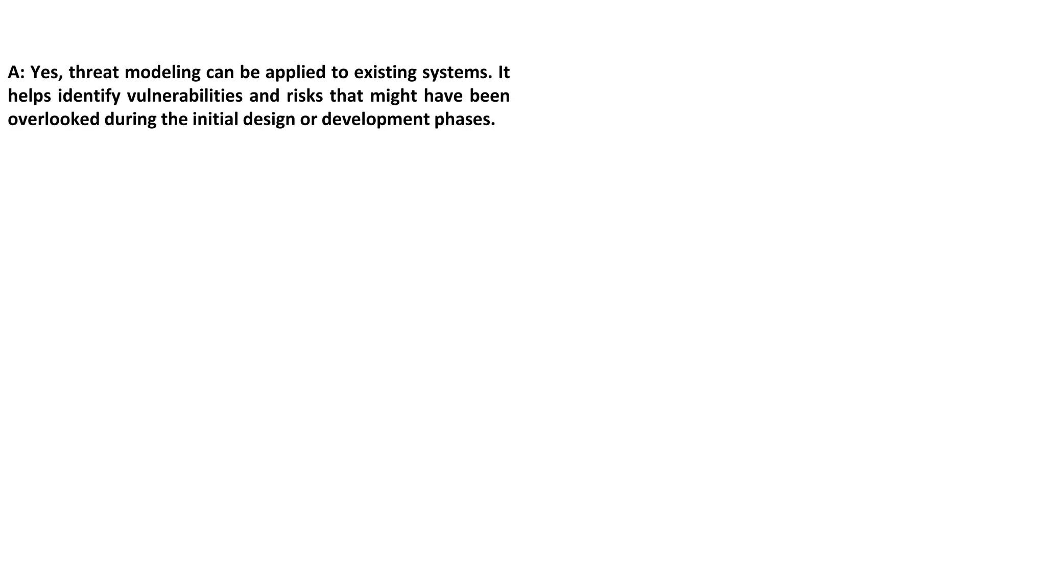 A: Yes, threat modeling can be applied to existing systems. It
helps identify vulnerabilities and risks that might have been
overlooked during the initial design or development phases.
 