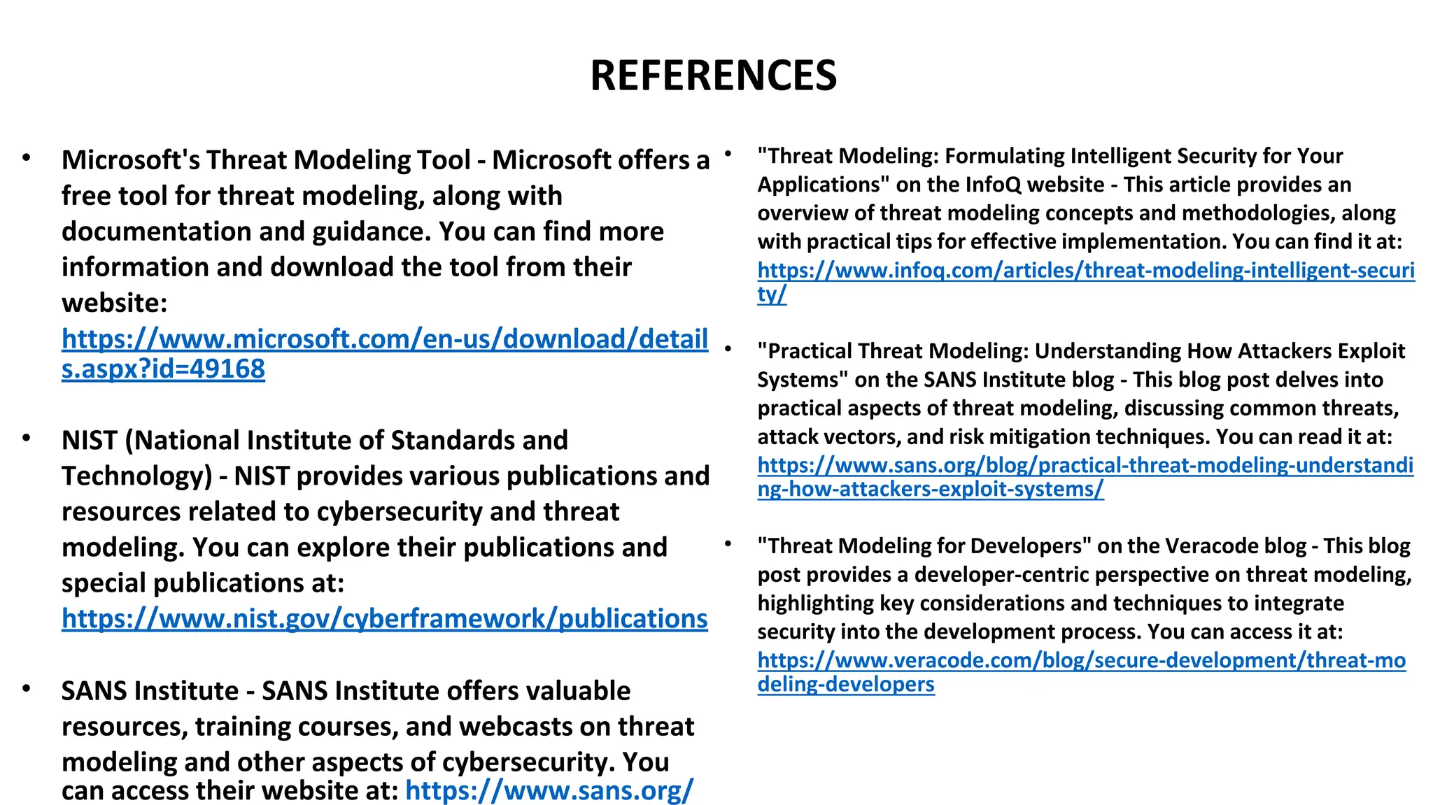 REFERENCES
• Microsoft's Threat Modeling Tool - Microsoft offers a
free tool for threat modeling, along with
documentation and guidance. You can find more
information and download the tool from their
website:
https://www.microsoft.com/en-us/download/detail
s.aspx?id=49168
• NIST (National Institute of Standards and
Technology) - NIST provides various publications and
resources related to cybersecurity and threat
modeling. You can explore their publications and
special publications at:
https://www.nist.gov/cyberframework/publications
• SANS Institute - SANS Institute offers valuable
resources, training courses, and webcasts on threat
modeling and other aspects of cybersecurity. You
can access their website at: https://www.sans.org/
• "Threat Modeling: Formulating Intelligent Security for Your
Applications" on the InfoQ website - This article provides an
overview of threat modeling concepts and methodologies, along
with practical tips for effective implementation. You can find it at:
https://www.infoq.com/articles/threat-modeling-intelligent-securi
ty/
• "Practical Threat Modeling: Understanding How Attackers Exploit
Systems" on the SANS Institute blog - This blog post delves into
practical aspects of threat modeling, discussing common threats,
attack vectors, and risk mitigation techniques. You can read it at:
https://www.sans.org/blog/practical-threat-modeling-understandi
ng-how-attackers-exploit-systems/
• "Threat Modeling for Developers" on the Veracode blog - This blog
post provides a developer-centric perspective on threat modeling,
highlighting key considerations and techniques to integrate
security into the development process. You can access it at:
https://www.veracode.com/blog/secure-development/threat-mo
deling-developers
 