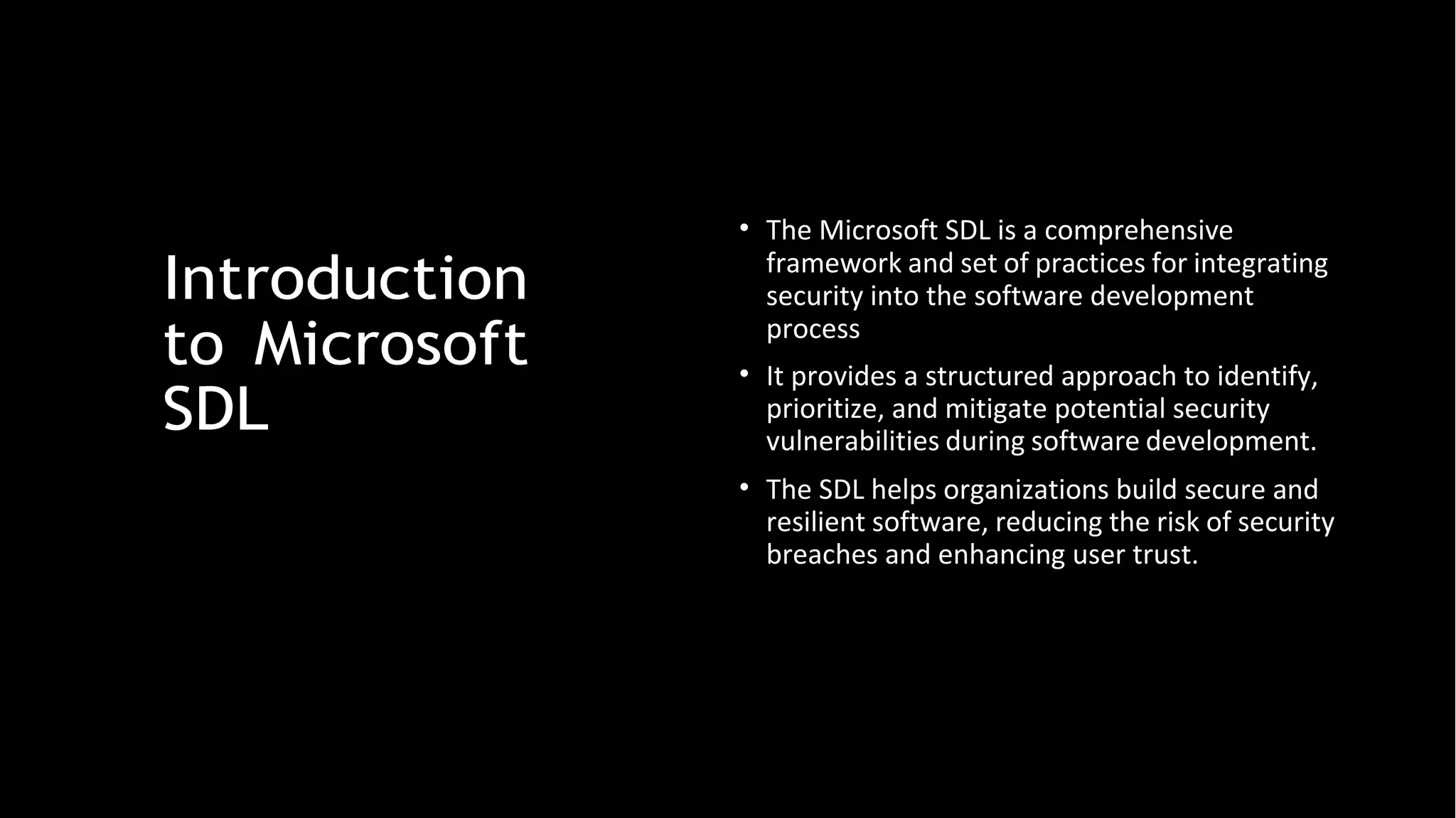 Introduction
to Microsoft
SDL
• The Microsoft SDL is a comprehensive
framework and set of practices for integrating
security into the software development
process
• It provides a structured approach to identify,
prioritize, and mitigate potential security
vulnerabilities during software development.
• The SDL helps organizations build secure and
resilient software, reducing the risk of security
breaches and enhancing user trust.
 