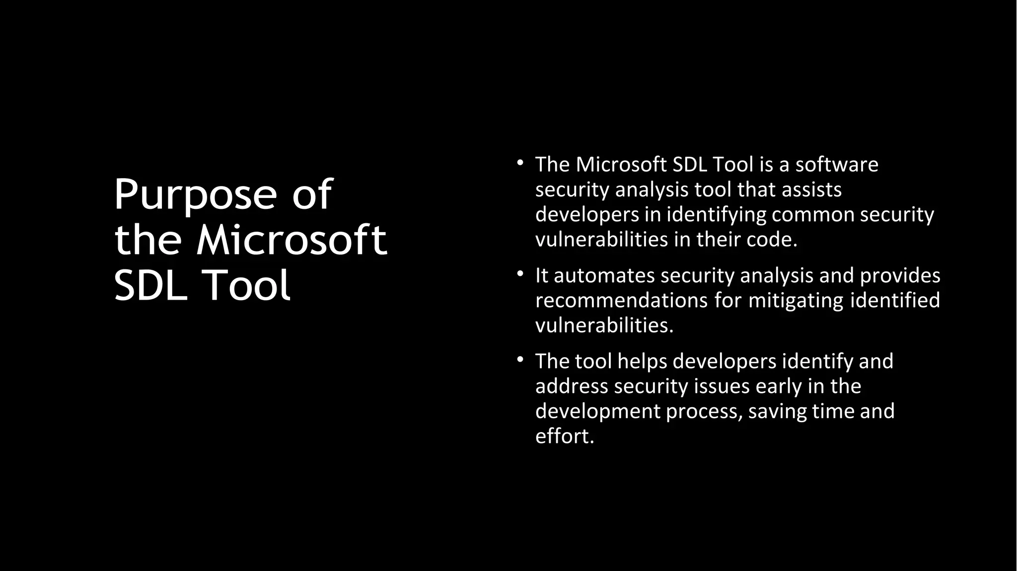 Purpose of
the Microsoft
SDL Tool
• The Microsoft SDL Tool is a software
security analysis tool that assists
developers in identifying common security
vulnerabilities in their code.
• It automates security analysis and provides
recommendations for mitigating identified
vulnerabilities.
• The tool helps developers identify and
address security issues early in the
development process, saving time and
effort.
 
