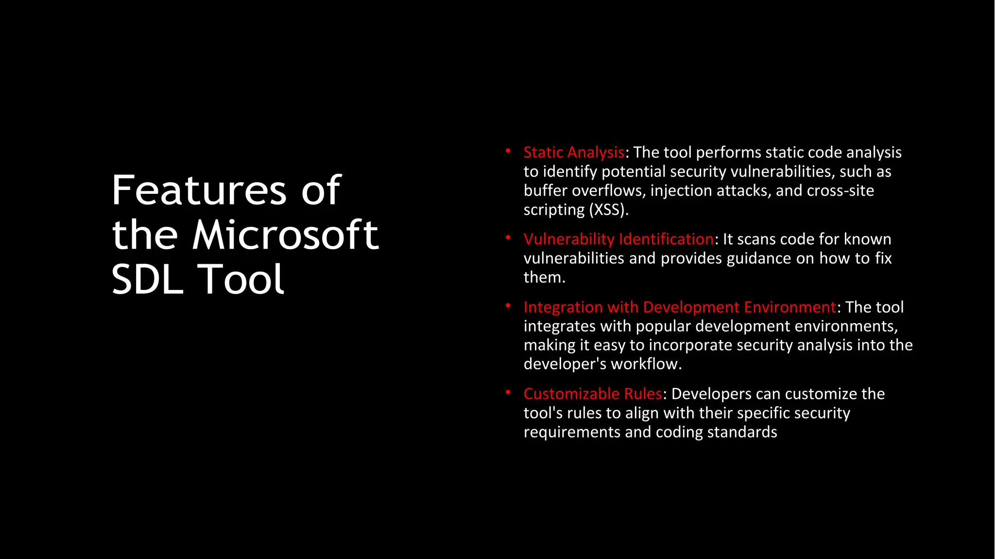 Features of
the Microsoft
SDL Tool
• Static Analysis: The tool performs static code analysis
to identify potential security vulnerabilities, such as
buffer overflows, injection attacks, and cross-site
scripting (XSS).
• Vulnerability Identification: It scans code for known
vulnerabilities and provides guidance on how to fix
them.
• Integration with Development Environment: The tool
integrates with popular development environments,
making it easy to incorporate security analysis into the
developer's workflow.
• Customizable Rules: Developers can customize the
tool's rules to align with their specific security
requirements and coding standards
 