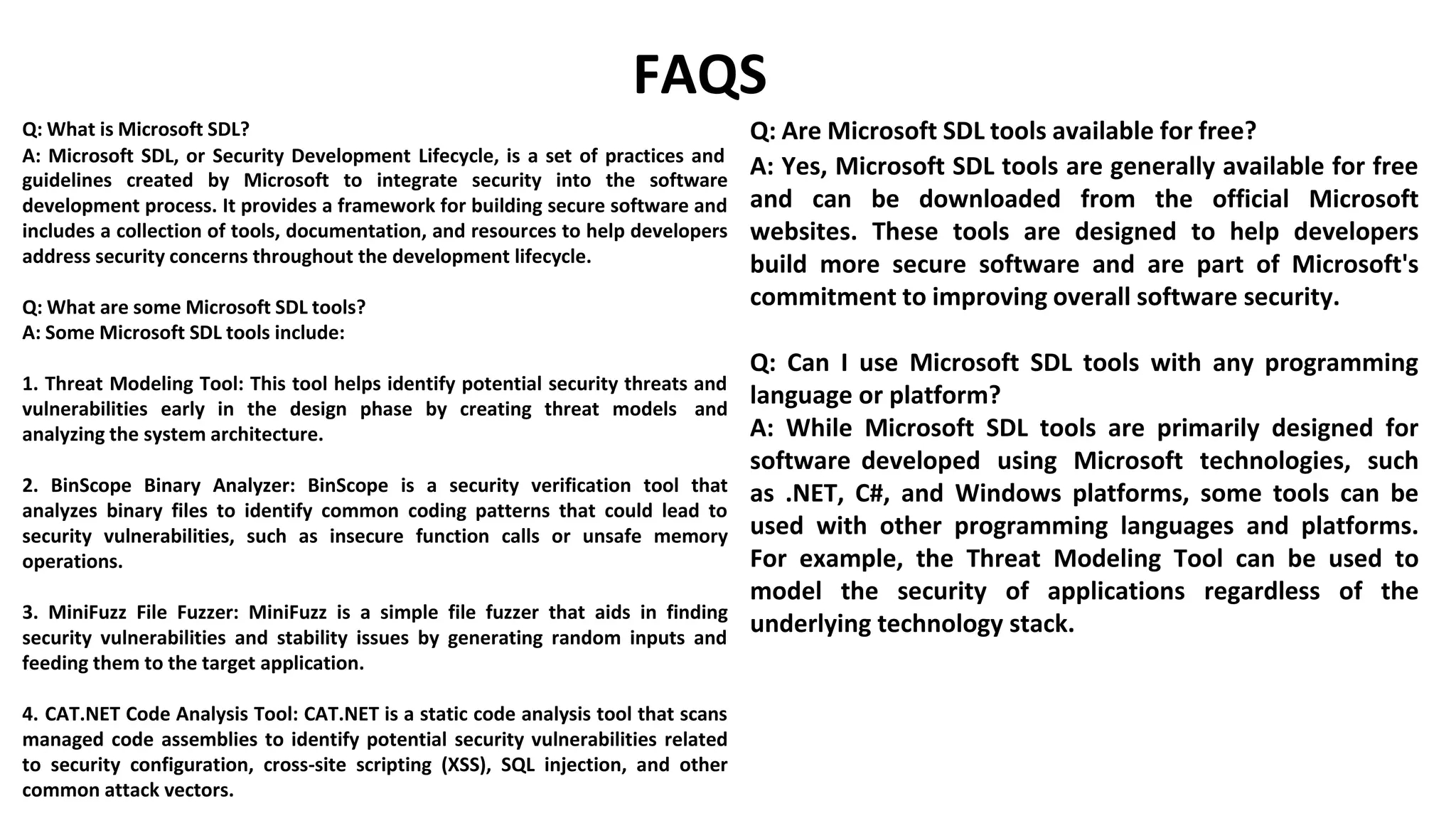 Q: What is Microsoft SDL?
FAQS
Q: Are Microsoft SDL tools available for free?
A: Microsoft SDL, or Security Development Lifecycle, is a set of practices and
guidelines created by Microsoft to integrate security into the software
development process. It provides a framework for building secure software and
includes a collection of tools, documentation, and resources to help developers
address security concerns throughout the development lifecycle.
Q: What are some Microsoft SDL tools?
A: Some Microsoft SDL tools include:
1. Threat Modeling Tool: This tool helps identify potential security threats and
vulnerabilities early in the design phase by creating threat models and
analyzing the system architecture.
2. BinScope Binary Analyzer: BinScope is a security verification tool that
analyzes binary files to identify common coding patterns that could lead to
security vulnerabilities, such as insecure function calls or unsafe memory
operations.
3. MiniFuzz File Fuzzer: MiniFuzz is a simple file fuzzer that aids in finding
security vulnerabilities and stability issues by generating random inputs and
feeding them to the target application.
4. CAT.NET Code Analysis Tool: CAT.NET is a static code analysis tool that scans
managed code assemblies to identify potential security vulnerabilities related
to security configuration, cross-site scripting (XSS), SQL injection, and other
common attack vectors.
A: Yes, Microsoft SDL tools are generally available for free
and can be downloaded from the official Microsoft
websites. These tools are designed to help developers
build more secure software and are part of Microsoft's
commitment to improving overall software security.
Q: Can I use Microsoft SDL tools with any programming
language or platform?
A: While Microsoft SDL tools are primarily designed for
software developed using Microsoft technologies, such
as .NET, C#, and Windows platforms, some tools can be
used with other programming languages and platforms.
For example, the Threat Modeling Tool can be used to
model the security of applications regardless of the
underlying technology stack.
 