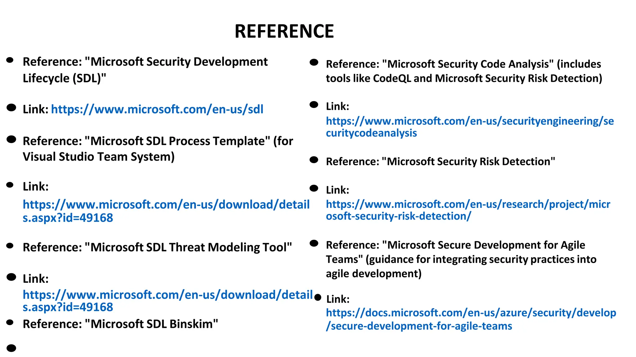 REFERENCE
● Reference: "Microsoft Security Development
Lifecycle (SDL)"
● Link: https://www.microsoft.com/en-us/sdl
● Reference: "Microsoft SDL Process Template" (for
Visual Studio Team System)
● Link:
● Reference: "Microsoft Security Code Analysis" (includes
tools like CodeQL and Microsoft Security Risk Detection)
● Link:
https://www.microsoft.com/en-us/securityengineering/se
curitycodeanalysis
● Reference: "Microsoft Security Risk Detection"
● Link:
https://www.microsoft.com/en-us/download/detail
s.aspx?id=49168
https://www.microsoft.com/en-us/research/project/micr
osoft-security-risk-detection/
● Reference: "Microsoft SDL Threat Modeling Tool"
● Link:
● Reference: "Microsoft Secure Development for Agile
Teams" (guidance for integrating security practices into
agile development)
https://www.microsoft.com/en-us/download/detail● Link:
s.aspx?id=49168
● Reference: "Microsoft SDL Binskim"
●
https://docs.microsoft.com/en-us/azure/security/develop
/secure-development-for-agile-teams
 