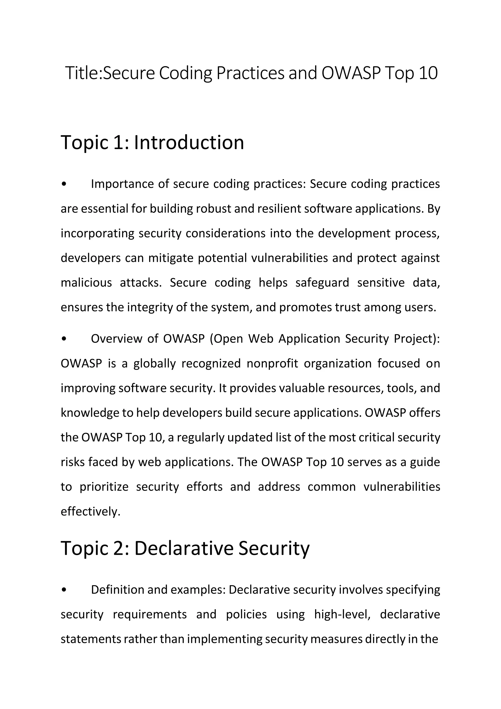 Title:Secure Coding Practices and OWASP Top 10
Topic 1: Introduction
• Importance of secure coding practices: Secure coding practices
are essential for building robust and resilient software applications. By
incorporating security considerations into the development process,
developers can mitigate potential vulnerabilities and protect against
malicious attacks. Secure coding helps safeguard sensitive data,
ensures the integrity of the system, and promotes trust among users.
• Overview of OWASP (Open Web Application Security Project):
OWASP is a globally recognized nonprofit organization focused on
improving software security. It provides valuable resources, tools, and
knowledge to help developers build secure applications. OWASP offers
the OWASP Top 10, a regularly updated list of the most critical security
risks faced by web applications. The OWASP Top 10 serves as a guide
to prioritize security efforts and address common vulnerabilities
effectively.
Topic 2: Declarative Security
• Definition and examples: Declarative security involves specifying
security requirements and policies using high-level, declarative
statements rather than implementing security measures directly in the
 