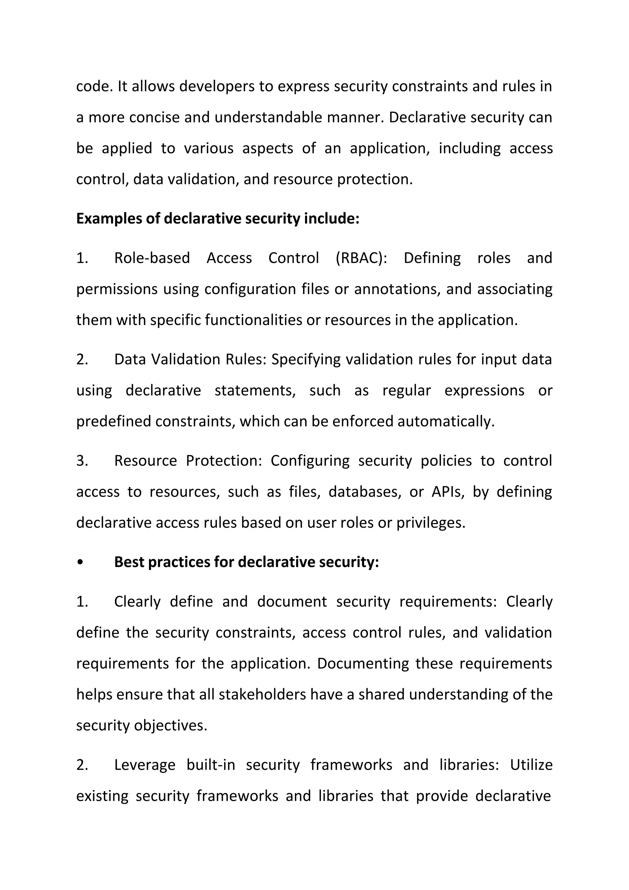 code. It allows developers to express security constraints and rules in
a more concise and understandable manner. Declarative security can
be applied to various aspects of an application, including access
control, data validation, and resource protection.
Examples of declarative security include:
1. Role-based Access Control (RBAC): Defining roles and
permissions using configuration files or annotations, and associating
them with specific functionalities or resources in the application.
2. Data Validation Rules: Specifying validation rules for input data
using declarative statements, such as regular expressions or
predefined constraints, which can be enforced automatically.
3. Resource Protection: Configuring security policies to control
access to resources, such as files, databases, or APIs, by defining
declarative access rules based on user roles or privileges.
• Best practices for declarative security:
1. Clearly define and document security requirements: Clearly
define the security constraints, access control rules, and validation
requirements for the application. Documenting these requirements
helps ensure that all stakeholders have a shared understanding of the
security objectives.
2. Leverage built-in security frameworks and libraries: Utilize
existing security frameworks and libraries that provide declarative
 