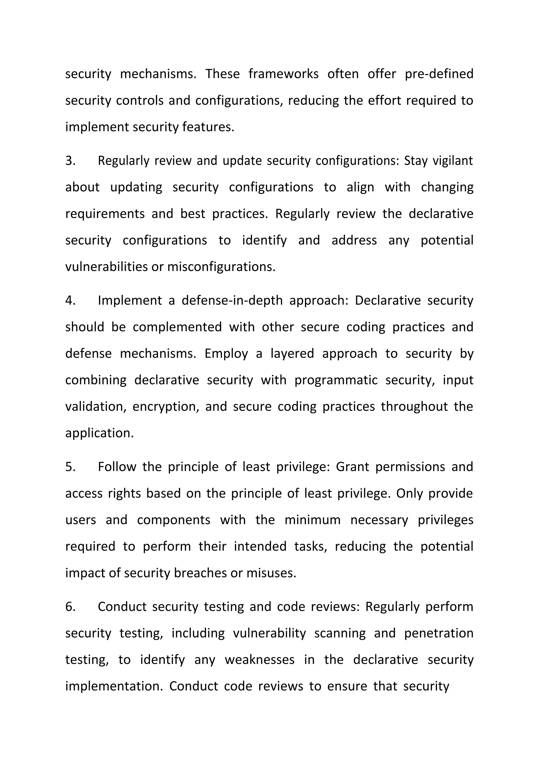 security mechanisms. These frameworks often offer pre-defined
security controls and configurations, reducing the effort required to
implement security features.
3. Regularly review and update security configurations: Stay vigilant
about updating security configurations to align with changing
requirements and best practices. Regularly review the declarative
security configurations to identify and address any potential
vulnerabilities or misconfigurations.
4. Implement a defense-in-depth approach: Declarative security
should be complemented with other secure coding practices and
defense mechanisms. Employ a layered approach to security by
combining declarative security with programmatic security, input
validation, encryption, and secure coding practices throughout the
application.
5. Follow the principle of least privilege: Grant permissions and
access rights based on the principle of least privilege. Only provide
users and components with the minimum necessary privileges
required to perform their intended tasks, reducing the potential
impact of security breaches or misuses.
6. Conduct security testing and code reviews: Regularly perform
security testing, including vulnerability scanning and penetration
testing, to identify any weaknesses in the declarative security
implementation. Conduct code reviews to ensure that security
 