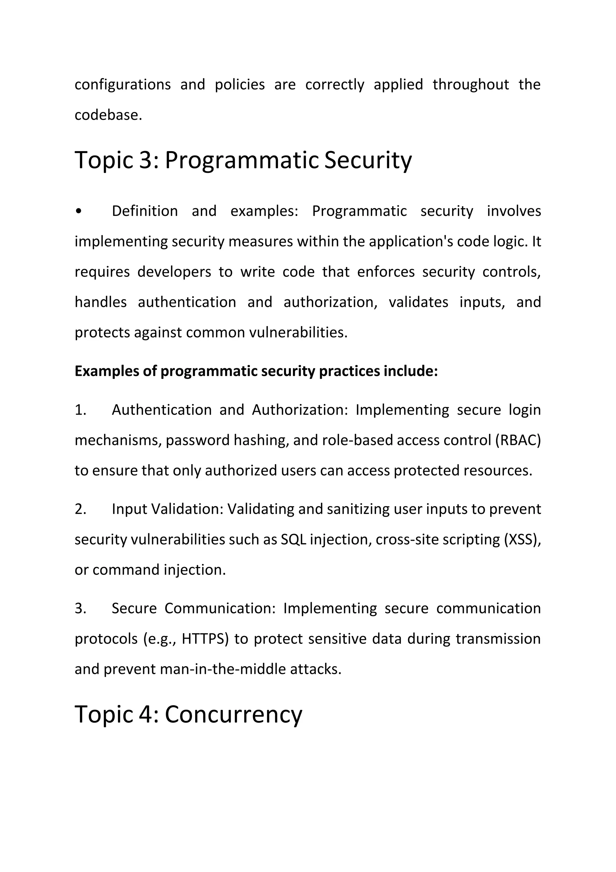 configurations and policies are correctly applied throughout the
codebase.
Topic 3: Programmatic Security
• Definition and examples: Programmatic security involves
implementing security measures within the application's code logic. It
requires developers to write code that enforces security controls,
handles authentication and authorization, validates inputs, and
protects against common vulnerabilities.
Examples of programmatic security practices include:
1. Authentication and Authorization: Implementing secure login
mechanisms, password hashing, and role-based access control (RBAC)
to ensure that only authorized users can access protected resources.
2. Input Validation: Validating and sanitizing user inputs to prevent
security vulnerabilities such as SQL injection, cross-site scripting (XSS),
or command injection.
3. Secure Communication: Implementing secure communication
protocols (e.g., HTTPS) to protect sensitive data during transmission
and prevent man-in-the-middle attacks.
Topic 4: Concurrency
 