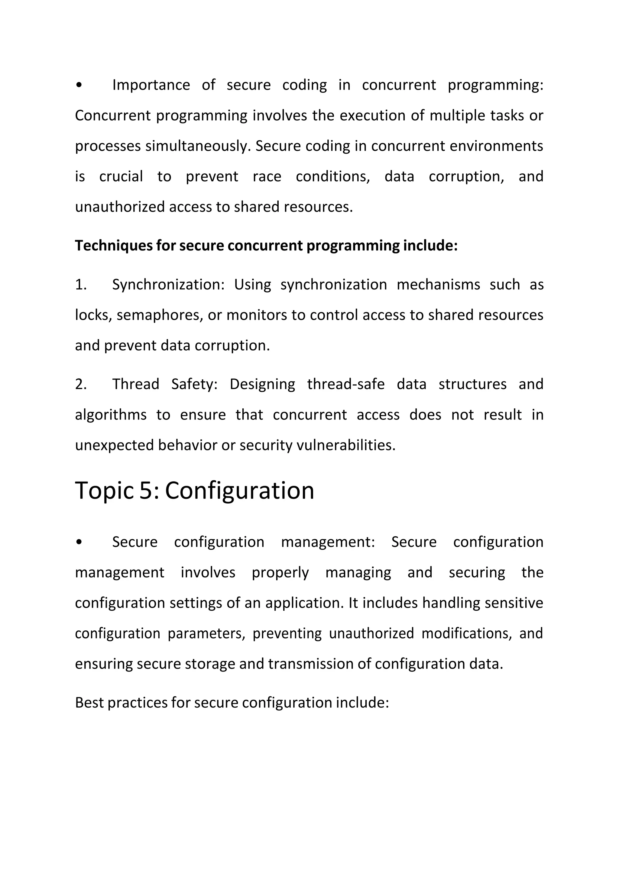 • Importance of secure coding in concurrent programming:
Concurrent programming involves the execution of multiple tasks or
processes simultaneously. Secure coding in concurrent environments
is crucial to prevent race conditions, data corruption, and
unauthorized access to shared resources.
Techniques for secure concurrent programming include:
1. Synchronization: Using synchronization mechanisms such as
locks, semaphores, or monitors to control access to shared resources
and prevent data corruption.
2. Thread Safety: Designing thread-safe data structures and
algorithms to ensure that concurrent access does not result in
unexpected behavior or security vulnerabilities.
Topic 5: Configuration
• Secure configuration management: Secure configuration
management involves properly managing and securing the
configuration settings of an application. It includes handling sensitive
configuration parameters, preventing unauthorized modifications, and
ensuring secure storage and transmission of configuration data.
Best practices for secure configuration include:
 