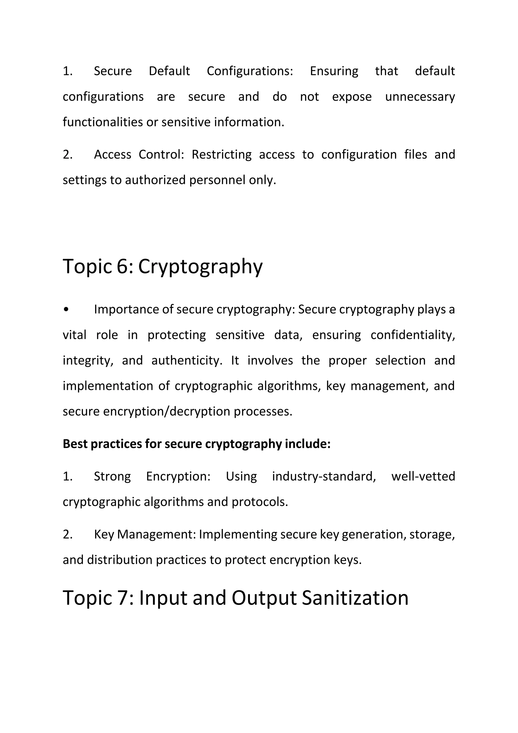 1. Secure Default Configurations: Ensuring that default
configurations are secure and do not expose unnecessary
functionalities or sensitive information.
2. Access Control: Restricting access to configuration files and
settings to authorized personnel only.
Topic 6: Cryptography
• Importance of secure cryptography: Secure cryptography plays a
vital role in protecting sensitive data, ensuring confidentiality,
integrity, and authenticity. It involves the proper selection and
implementation of cryptographic algorithms, key management, and
secure encryption/decryption processes.
Best practices for secure cryptography include:
1. Strong Encryption: Using industry-standard, well-vetted
cryptographic algorithms and protocols.
2. Key Management: Implementing secure key generation, storage,
and distribution practices to protect encryption keys.
Topic 7: Input and Output Sanitization
 