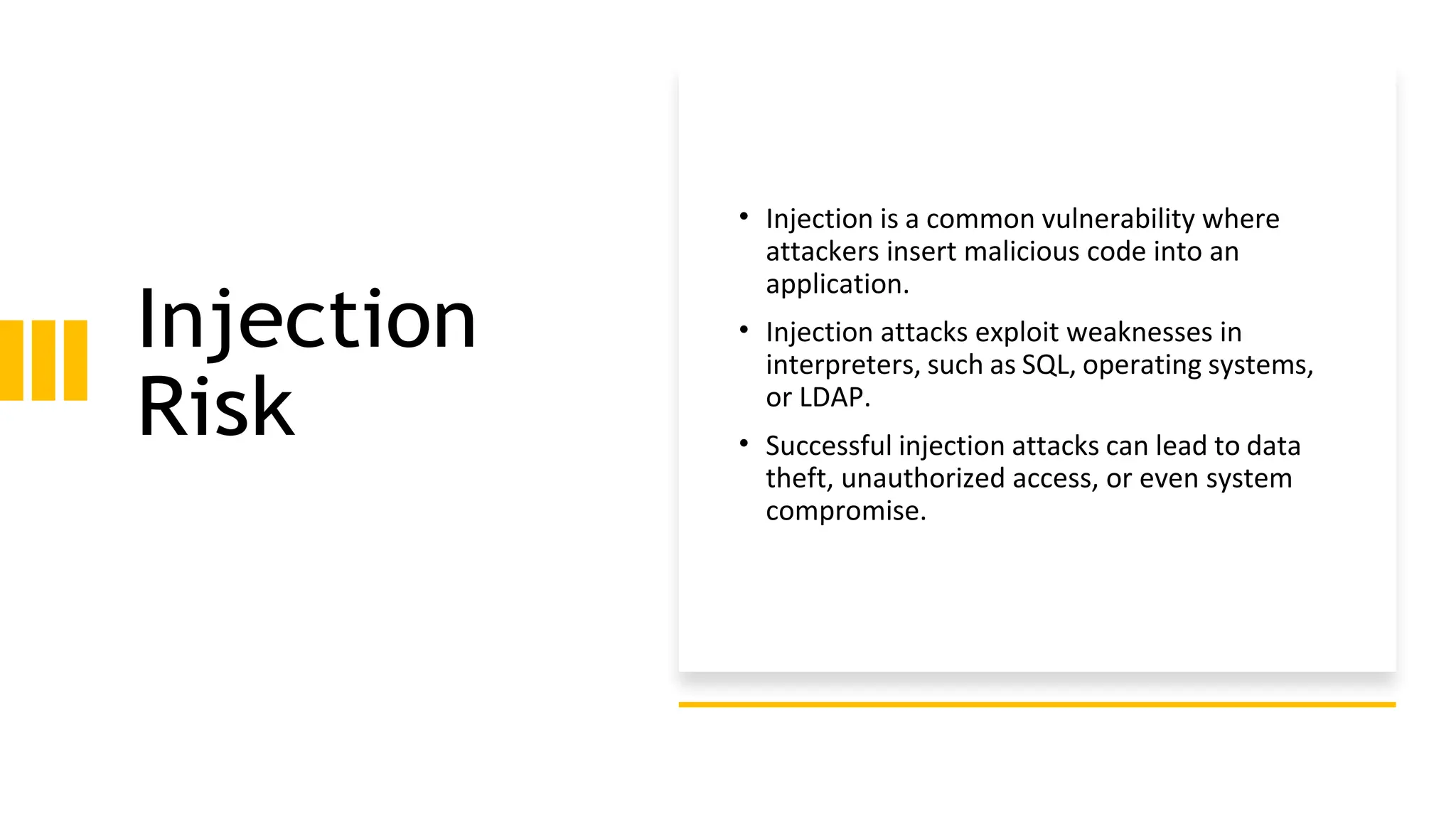 Injection
Risk
• Injection is a common vulnerability where
attackers insert malicious code into an
application.
• Injection attacks exploit weaknesses in
interpreters, such as SQL, operating systems,
or LDAP.
• Successful injection attacks can lead to data
theft, unauthorized access, or even system
compromise.
 
