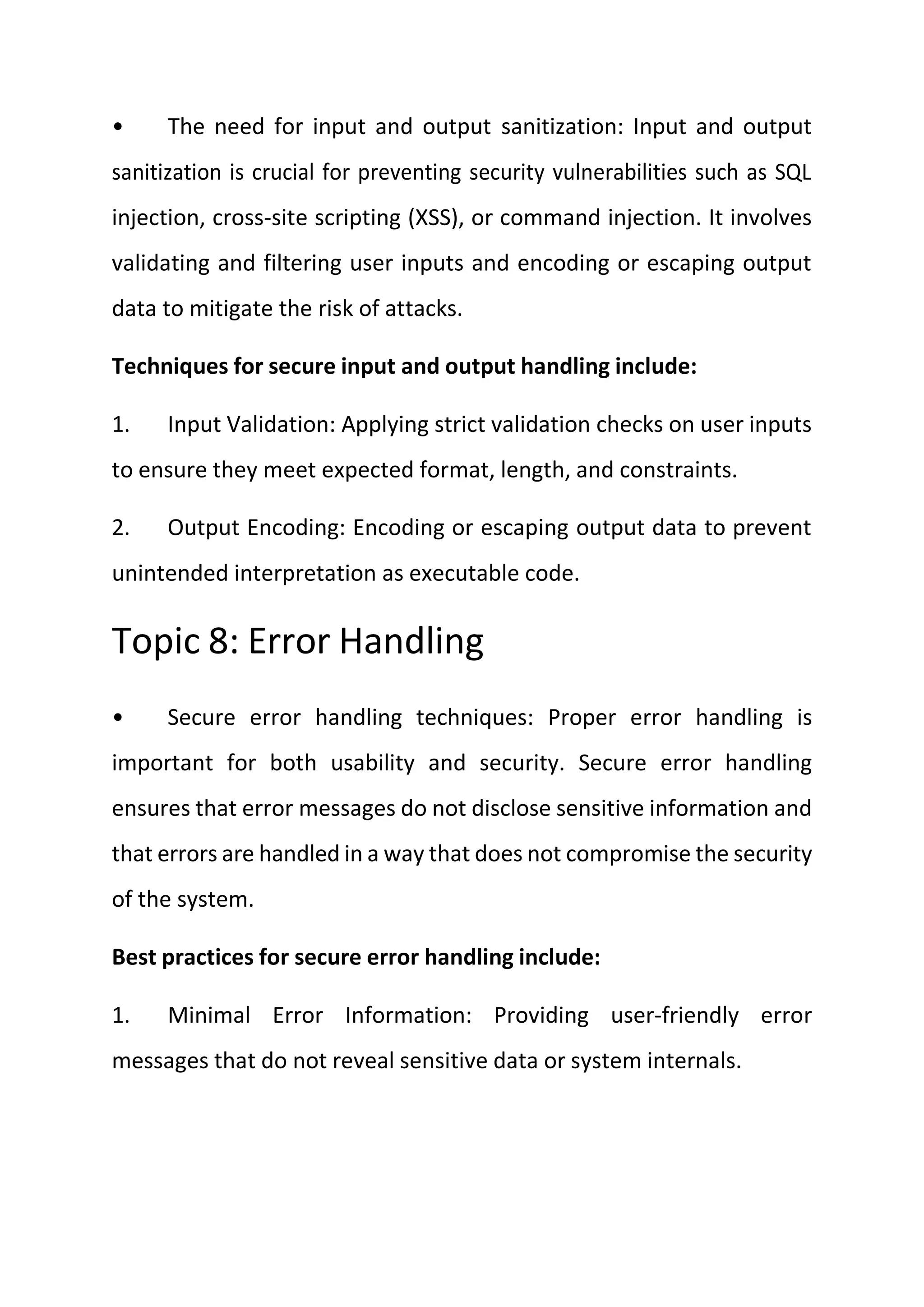 • The need for input and output sanitization: Input and output
sanitization is crucial for preventing security vulnerabilities such as SQL
injection, cross-site scripting (XSS), or command injection. It involves
validating and filtering user inputs and encoding or escaping output
data to mitigate the risk of attacks.
Techniques for secure input and output handling include:
1. Input Validation: Applying strict validation checks on user inputs
to ensure they meet expected format, length, and constraints.
2. Output Encoding: Encoding or escaping output data to prevent
unintended interpretation as executable code.
Topic 8: Error Handling
• Secure error handling techniques: Proper error handling is
important for both usability and security. Secure error handling
ensures that error messages do not disclose sensitive information and
that errors are handled in a way that does not compromise the security
of the system.
Best practices for secure error handling include:
1. Minimal Error Information: Providing user-friendly error
messages that do not reveal sensitive data or system internals.
 