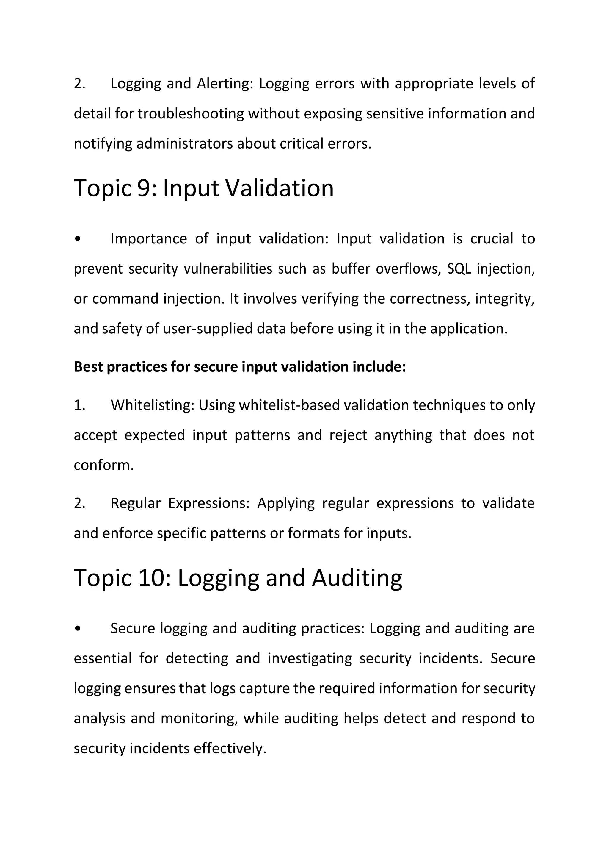 2. Logging and Alerting: Logging errors with appropriate levels of
detail for troubleshooting without exposing sensitive information and
notifying administrators about critical errors.
Topic 9: Input Validation
• Importance of input validation: Input validation is crucial to
prevent security vulnerabilities such as buffer overflows, SQL injection,
or command injection. It involves verifying the correctness, integrity,
and safety of user-supplied data before using it in the application.
Best practices for secure input validation include:
1. Whitelisting: Using whitelist-based validation techniques to only
accept expected input patterns and reject anything that does not
conform.
2. Regular Expressions: Applying regular expressions to validate
and enforce specific patterns or formats for inputs.
Topic 10: Logging and Auditing
• Secure logging and auditing practices: Logging and auditing are
essential for detecting and investigating security incidents. Secure
logging ensures that logs capture the required information for security
analysis and monitoring, while auditing helps detect and respond to
security incidents effectively.
 