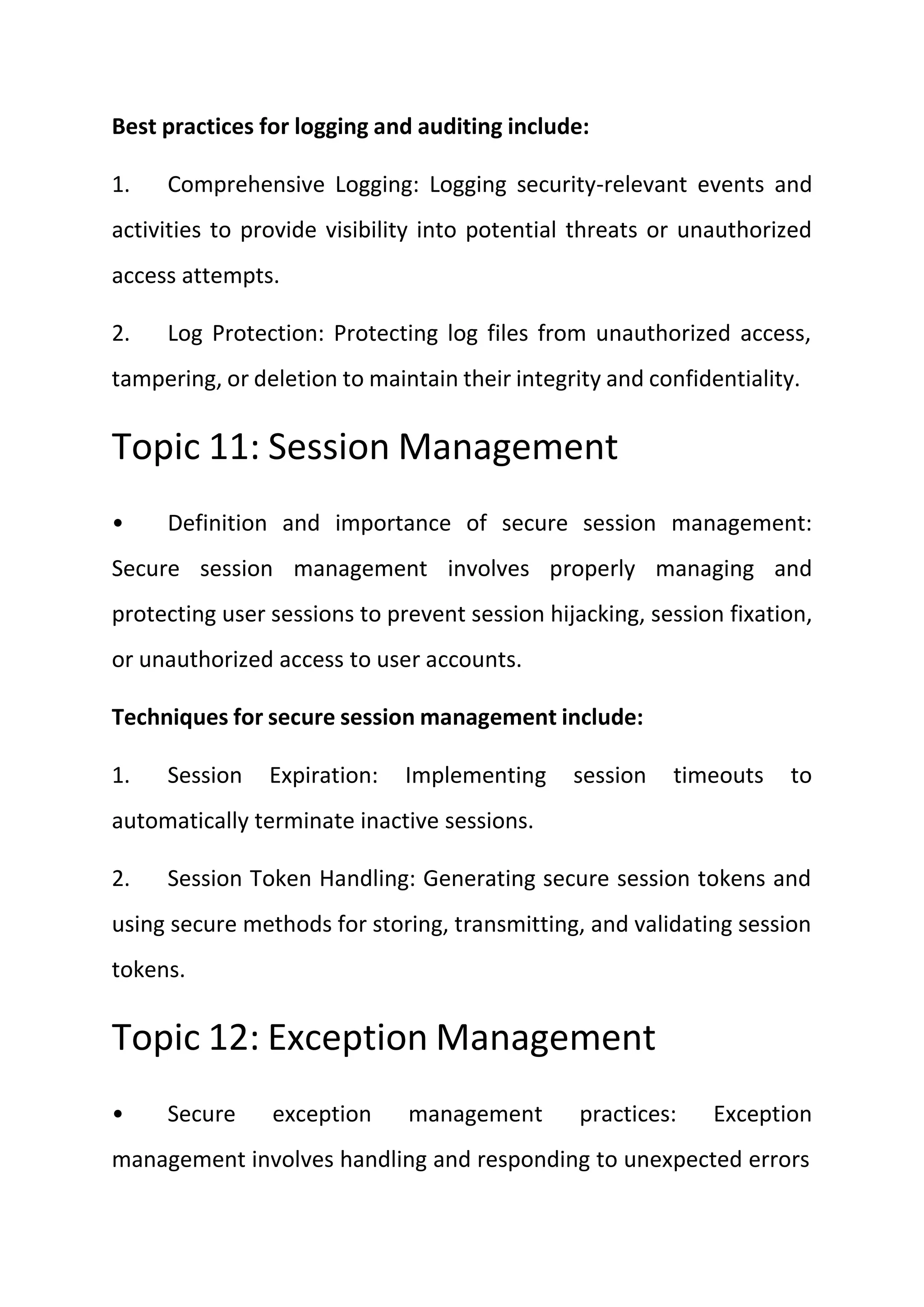 Best practices for logging and auditing include:
1. Comprehensive Logging: Logging security-relevant events and
activities to provide visibility into potential threats or unauthorized
access attempts.
2. Log Protection: Protecting log files from unauthorized access,
tampering, or deletion to maintain their integrity and confidentiality.
Topic 11: Session Management
• Definition and importance of secure session management:
Secure session management involves properly managing and
protecting user sessions to prevent session hijacking, session fixation,
or unauthorized access to user accounts.
Techniques for secure session management include:
1. Session Expiration: Implementing session timeouts to
automatically terminate inactive sessions.
2. Session Token Handling: Generating secure session tokens and
using secure methods for storing, transmitting, and validating session
tokens.
Topic 12: Exception Management
• Secure exception management practices: Exception
management involves handling and responding to unexpected errors
 
