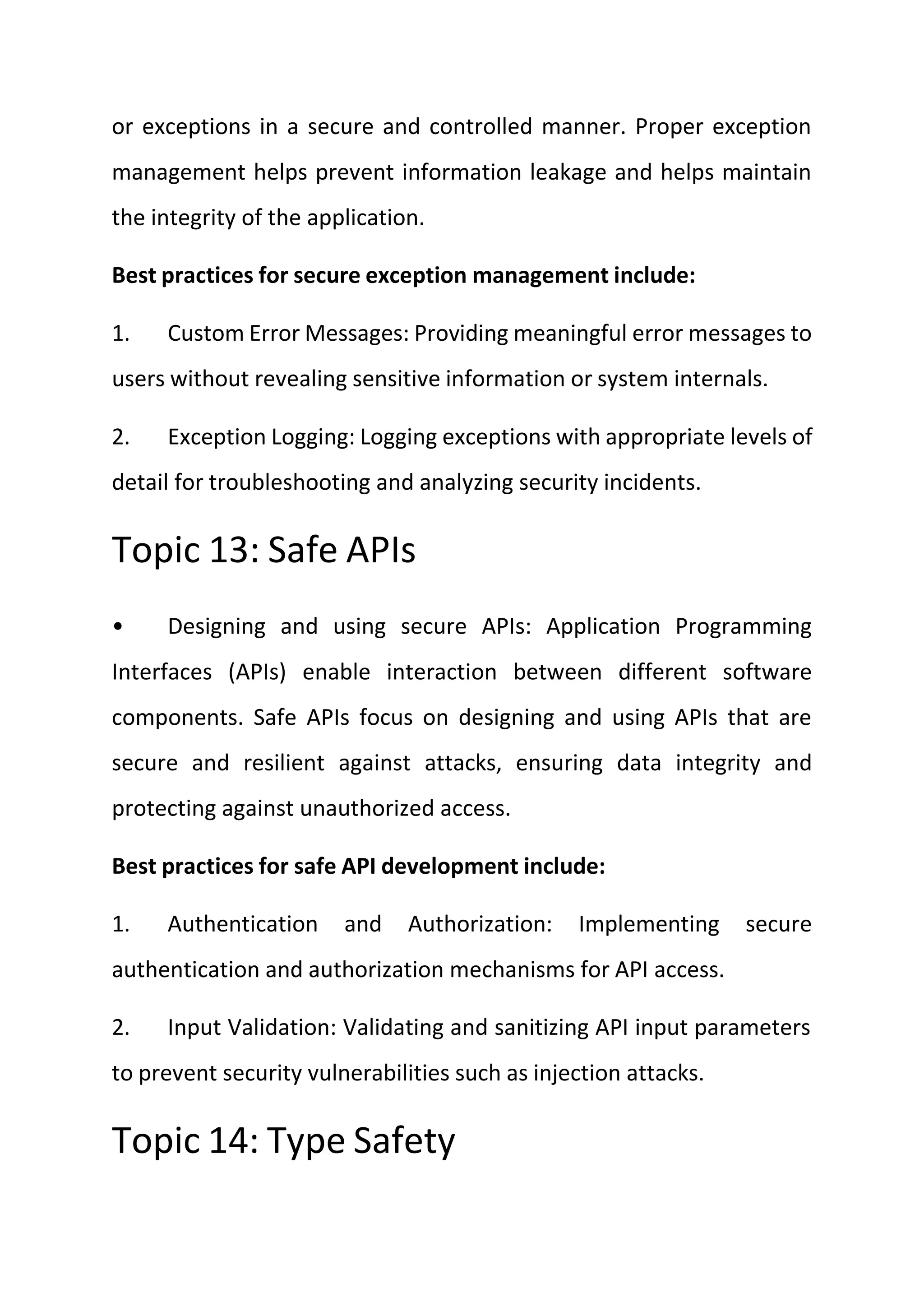 or exceptions in a secure and controlled manner. Proper exception
management helps prevent information leakage and helps maintain
the integrity of the application.
Best practices for secure exception management include:
1. Custom Error Messages: Providing meaningful error messages to
users without revealing sensitive information or system internals.
2. Exception Logging: Logging exceptions with appropriate levels of
detail for troubleshooting and analyzing security incidents.
Topic 13: Safe APIs
• Designing and using secure APIs: Application Programming
Interfaces (APIs) enable interaction between different software
components. Safe APIs focus on designing and using APIs that are
secure and resilient against attacks, ensuring data integrity and
protecting against unauthorized access.
Best practices for safe API development include:
1. Authentication and Authorization: Implementing secure
authentication and authorization mechanisms for API access.
2. Input Validation: Validating and sanitizing API input parameters
to prevent security vulnerabilities such as injection attacks.
Topic 14: Type Safety
 