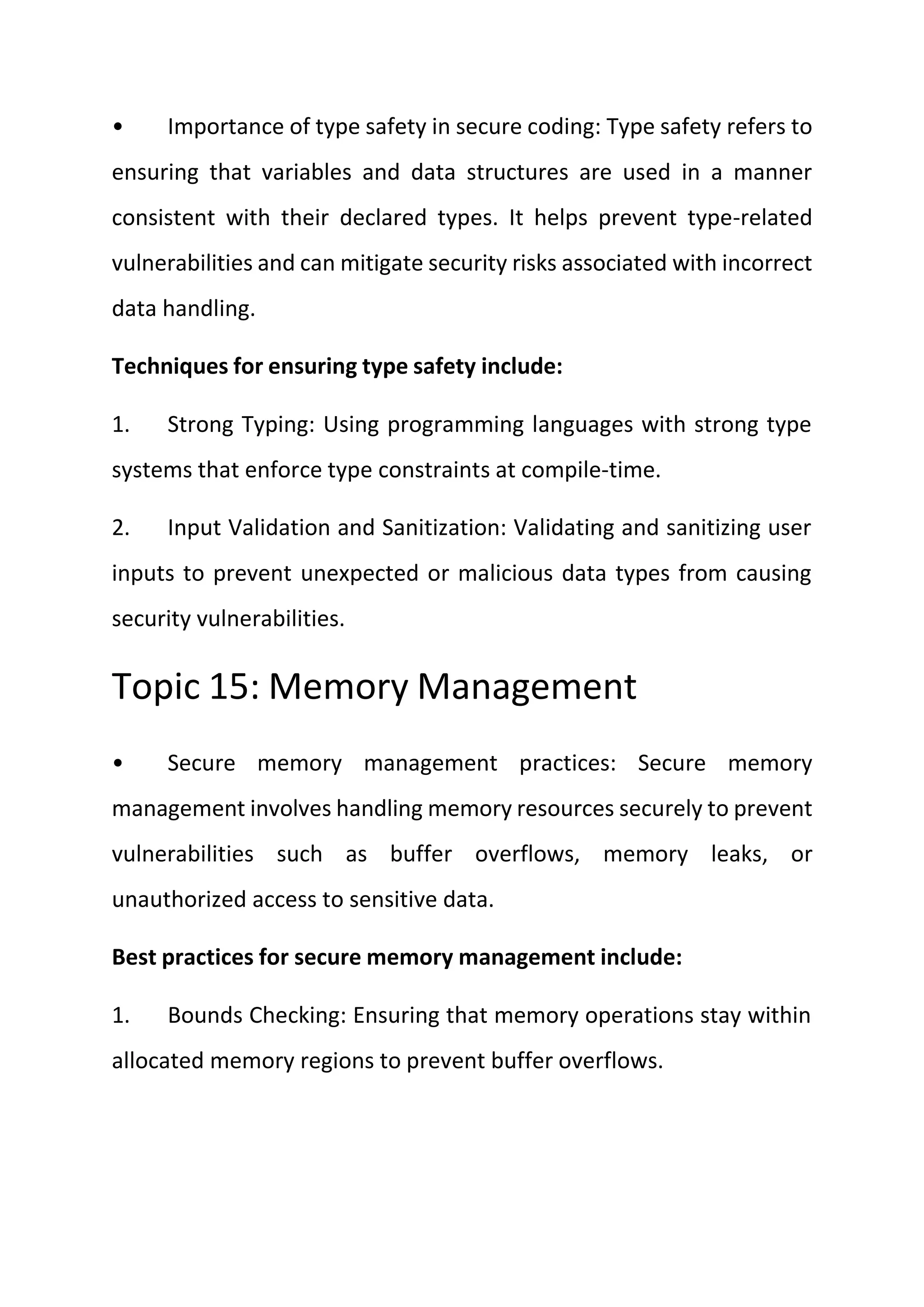 • Importance of type safety in secure coding: Type safety refers to
ensuring that variables and data structures are used in a manner
consistent with their declared types. It helps prevent type-related
vulnerabilities and can mitigate security risks associated with incorrect
data handling.
Techniques for ensuring type safety include:
1. Strong Typing: Using programming languages with strong type
systems that enforce type constraints at compile-time.
2. Input Validation and Sanitization: Validating and sanitizing user
inputs to prevent unexpected or malicious data types from causing
security vulnerabilities.
Topic 15: Memory Management
• Secure memory management practices: Secure memory
management involves handling memory resources securely to prevent
vulnerabilities such as buffer overflows, memory leaks, or
unauthorized access to sensitive data.
Best practices for secure memory management include:
1. Bounds Checking: Ensuring that memory operations stay within
allocated memory regions to prevent buffer overflows.
 