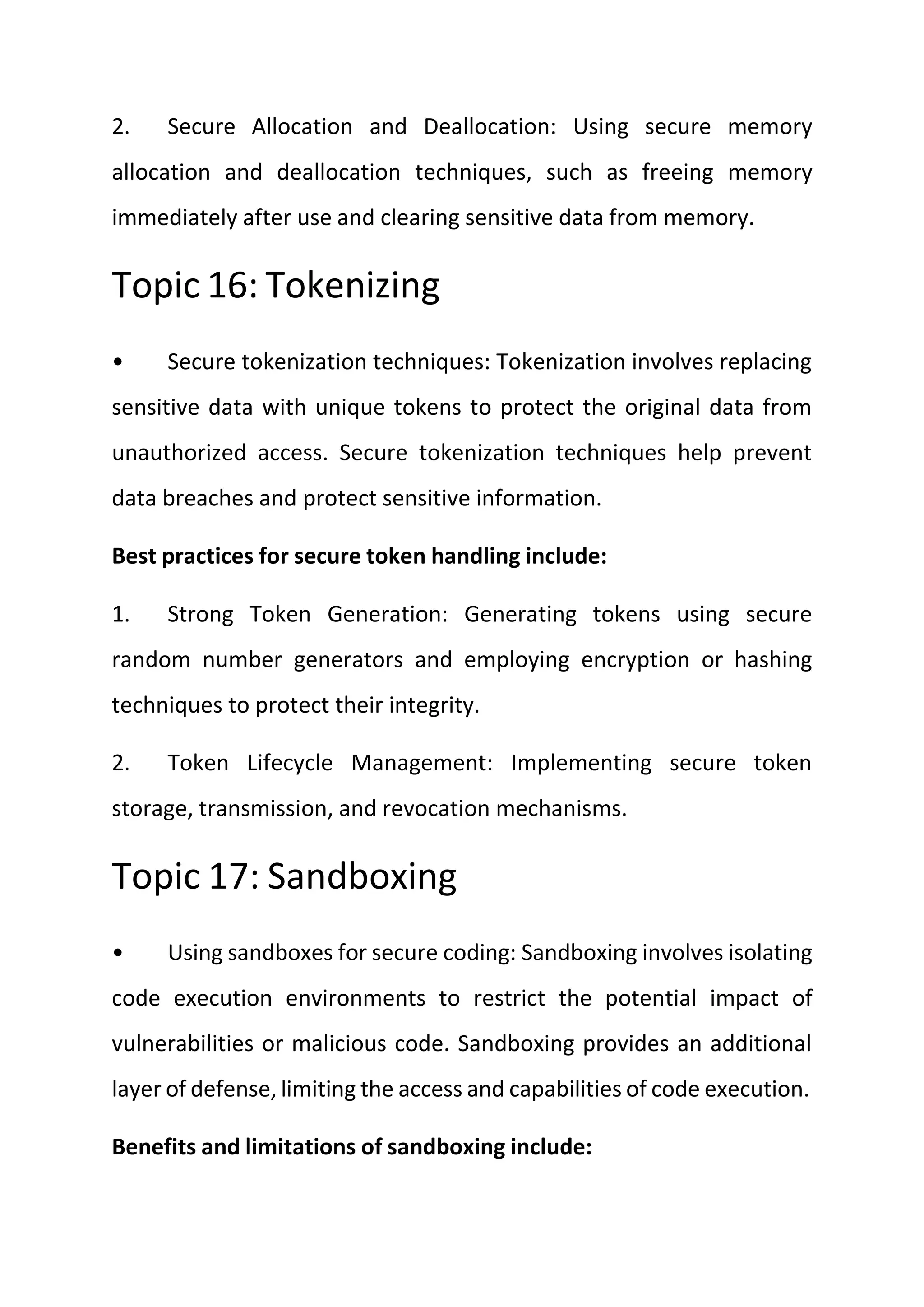2. Secure Allocation and Deallocation: Using secure memory
allocation and deallocation techniques, such as freeing memory
immediately after use and clearing sensitive data from memory.
Topic 16: Tokenizing
• Secure tokenization techniques: Tokenization involves replacing
sensitive data with unique tokens to protect the original data from
unauthorized access. Secure tokenization techniques help prevent
data breaches and protect sensitive information.
Best practices for secure token handling include:
1. Strong Token Generation: Generating tokens using secure
random number generators and employing encryption or hashing
techniques to protect their integrity.
2. Token Lifecycle Management: Implementing secure token
storage, transmission, and revocation mechanisms.
Topic 17: Sandboxing
• Using sandboxes for secure coding: Sandboxing involves isolating
code execution environments to restrict the potential impact of
vulnerabilities or malicious code. Sandboxing provides an additional
layer of defense, limiting the access and capabilities of code execution.
Benefits and limitations of sandboxing include:
 