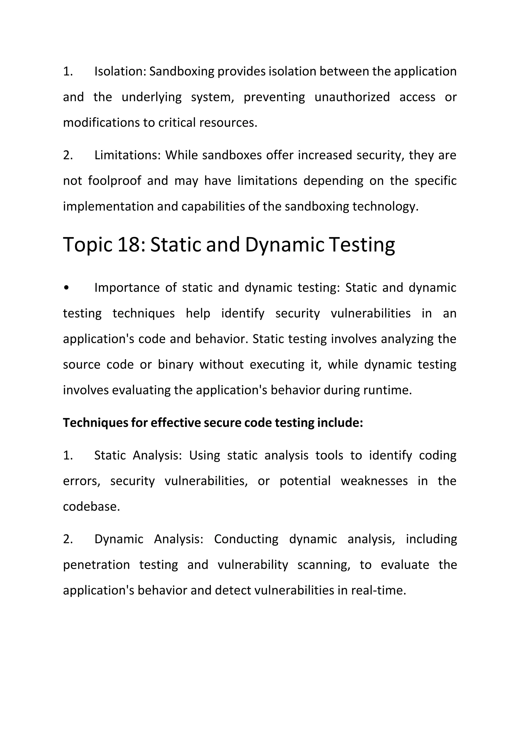 1. Isolation: Sandboxing provides isolation between the application
and the underlying system, preventing unauthorized access or
modifications to critical resources.
2. Limitations: While sandboxes offer increased security, they are
not foolproof and may have limitations depending on the specific
implementation and capabilities of the sandboxing technology.
Topic 18: Static and Dynamic Testing
• Importance of static and dynamic testing: Static and dynamic
testing techniques help identify security vulnerabilities in an
application's code and behavior. Static testing involves analyzing the
source code or binary without executing it, while dynamic testing
involves evaluating the application's behavior during runtime.
Techniques for effective secure code testing include:
1. Static Analysis: Using static analysis tools to identify coding
errors, security vulnerabilities, or potential weaknesses in the
codebase.
2. Dynamic Analysis: Conducting dynamic analysis, including
penetration testing and vulnerability scanning, to evaluate the
application's behavior and detect vulnerabilities in real-time.
 
