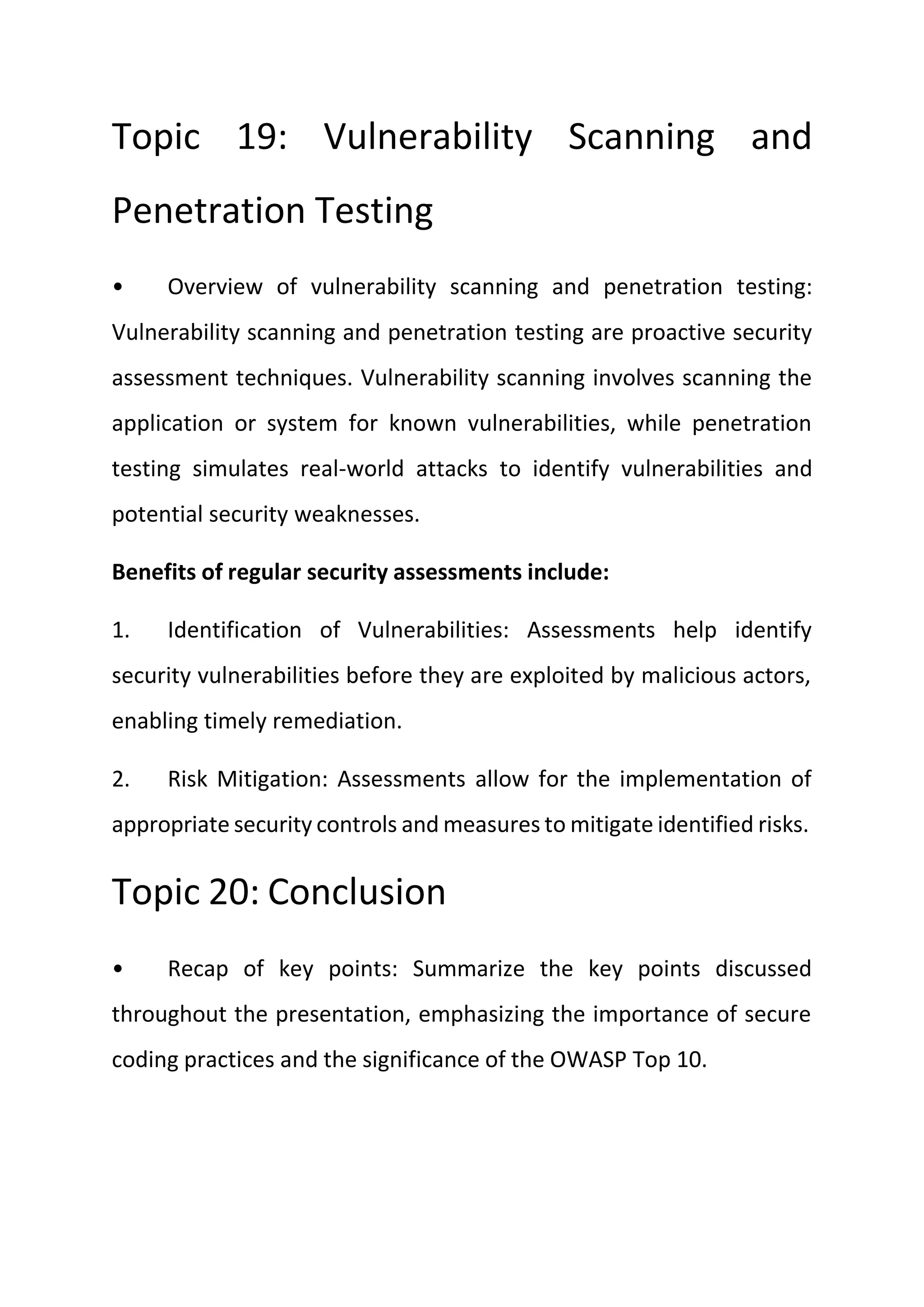 Topic 19: Vulnerability Scanning and
Penetration Testing
• Overview of vulnerability scanning and penetration testing:
Vulnerability scanning and penetration testing are proactive security
assessment techniques. Vulnerability scanning involves scanning the
application or system for known vulnerabilities, while penetration
testing simulates real-world attacks to identify vulnerabilities and
potential security weaknesses.
Benefits of regular security assessments include:
1. Identification of Vulnerabilities: Assessments help identify
security vulnerabilities before they are exploited by malicious actors,
enabling timely remediation.
2. Risk Mitigation: Assessments allow for the implementation of
appropriate security controls and measures to mitigate identified risks.
Topic 20: Conclusion
• Recap of key points: Summarize the key points discussed
throughout the presentation, emphasizing the importance of secure
coding practices and the significance of the OWASP Top 10.
 