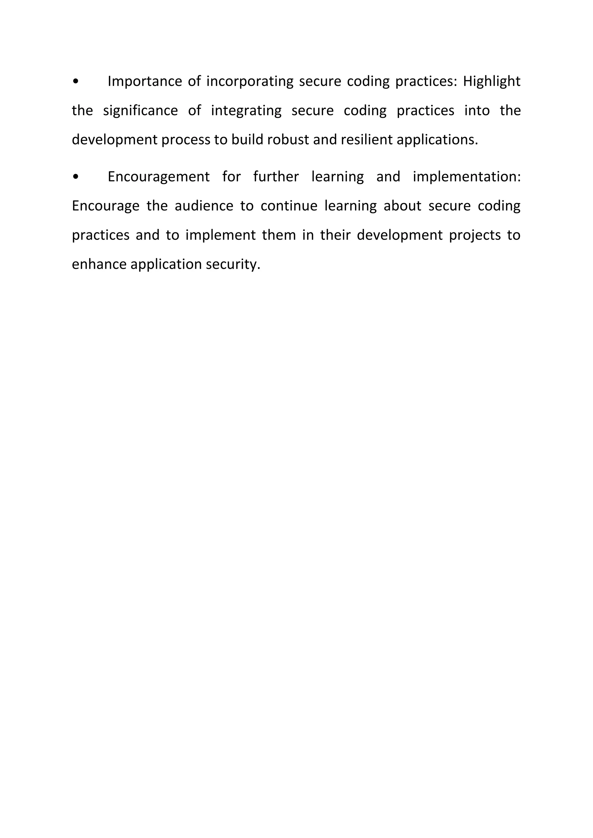• Importance of incorporating secure coding practices: Highlight
the significance of integrating secure coding practices into the
development process to build robust and resilient applications.
• Encouragement for further learning and implementation:
Encourage the audience to continue learning about secure coding
practices and to implement them in their development projects to
enhance application security.
 