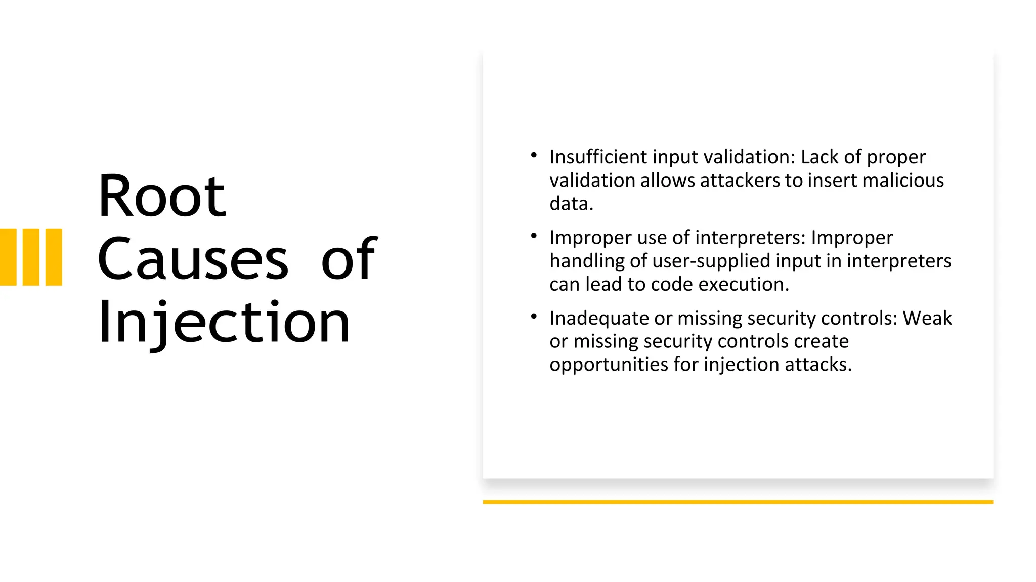 Root
Causes of
Injection
• Insufficient input validation: Lack of proper
validation allows attackers to insert malicious
data.
• Improper use of interpreters: Improper
handling of user-supplied input in interpreters
can lead to code execution.
• Inadequate or missing security controls: Weak
or missing security controls create
opportunities for injection attacks.
 