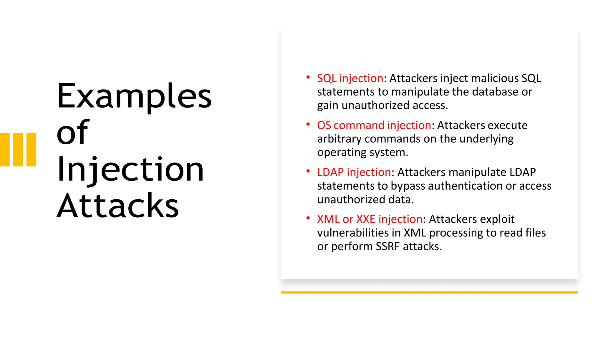 Examples
of
Injection
Attacks
• SQL injection: Attackers inject malicious SQL
statements to manipulate the database or
gain unauthorized access.
• OS command injection: Attackers execute
arbitrary commands on the underlying
operating system.
• LDAP injection: Attackers manipulate LDAP
statements to bypass authentication or access
unauthorized data.
• XML or XXE injection: Attackers exploit
vulnerabilities in XML processing to read files
or perform SSRF attacks.
 