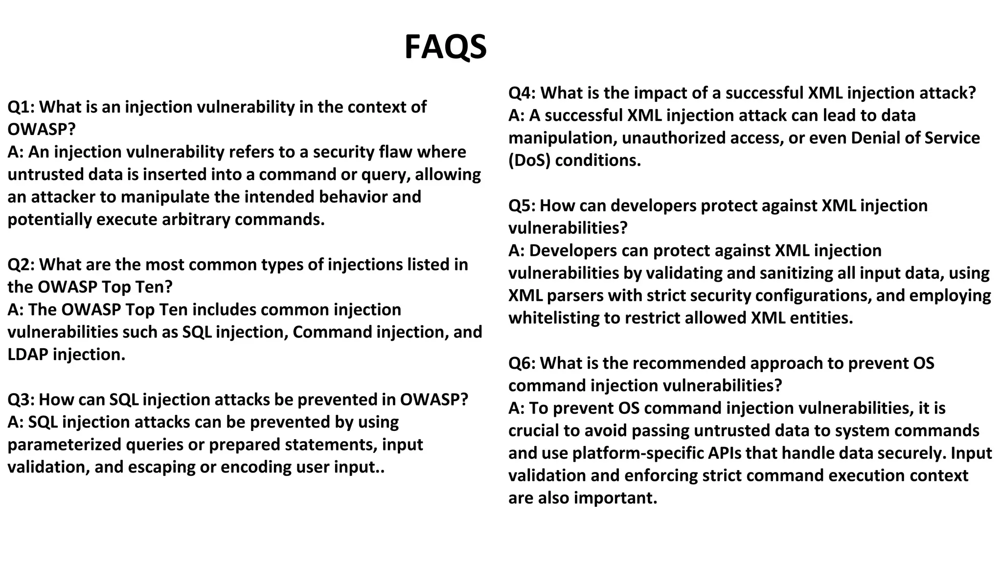 FAQS
Q1: What is an injection vulnerability in the context of
OWASP?
A: An injection vulnerability refers to a security flaw where
untrusted data is inserted into a command or query, allowing
an attacker to manipulate the intended behavior and
potentially execute arbitrary commands.
Q2: What are the most common types of injections listed in
the OWASP Top Ten?
A: The OWASP Top Ten includes common injection
vulnerabilities such as SQL injection, Command injection, and
LDAP injection.
Q3: How can SQL injection attacks be prevented in OWASP?
A: SQL injection attacks can be prevented by using
parameterized queries or prepared statements, input
validation, and escaping or encoding user input..
Q4: What is the impact of a successful XML injection attack?
A: A successful XML injection attack can lead to data
manipulation, unauthorized access, or even Denial of Service
(DoS) conditions.
Q5: How can developers protect against XML injection
vulnerabilities?
A: Developers can protect against XML injection
vulnerabilities by validating and sanitizing all input data, using
XML parsers with strict security configurations, and employing
whitelisting to restrict allowed XML entities.
Q6: What is the recommended approach to prevent OS
command injection vulnerabilities?
A: To prevent OS command injection vulnerabilities, it is
crucial to avoid passing untrusted data to system commands
and use platform-specific APIs that handle data securely. Input
validation and enforcing strict command execution context
are also important.
 