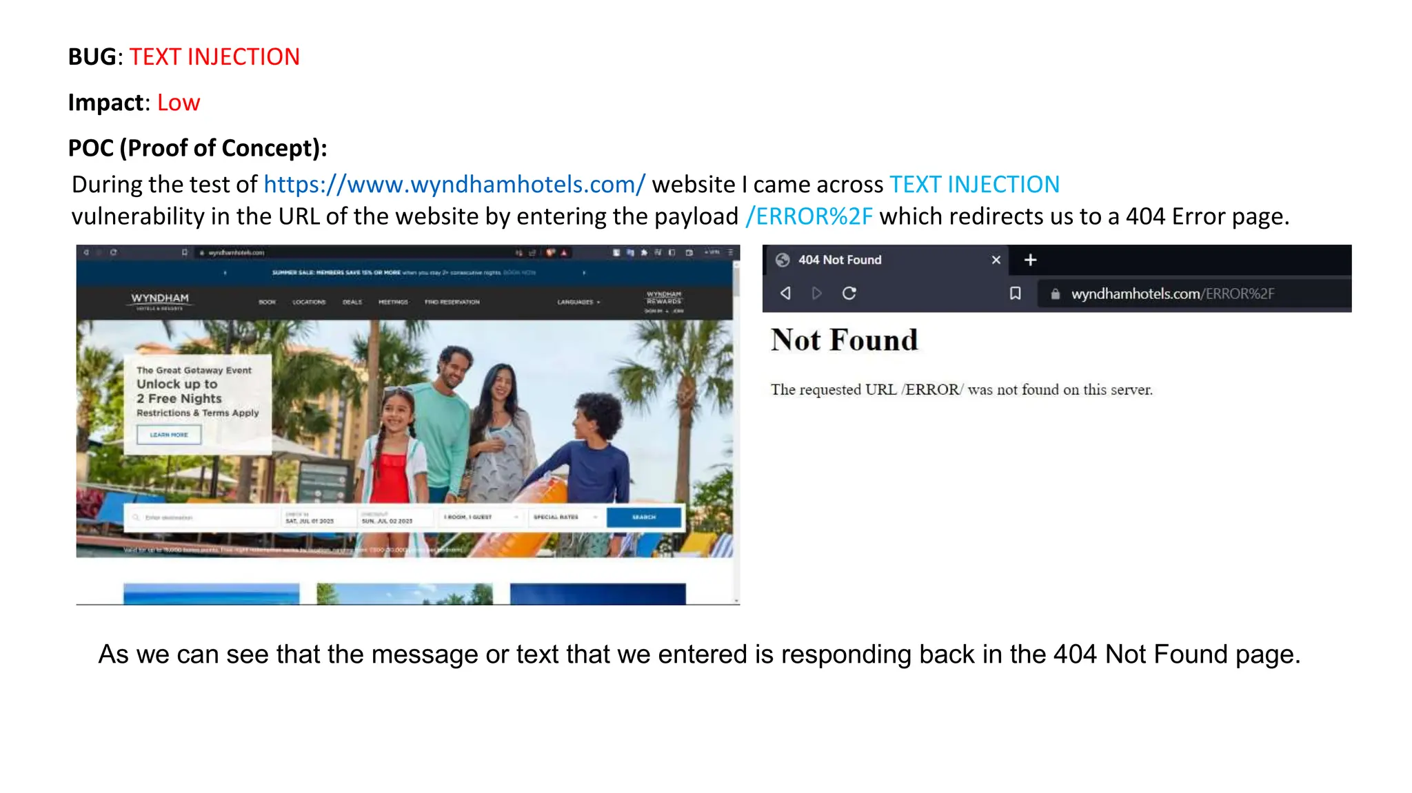 BUG: TEXT INJECTION
Impact: Low
POC (Proof of Concept):
During the test of https://www.wyndhamhotels.com/ website I came across TEXT INJECTION
vulnerability in the URL of the website by entering the payload /ERROR%2F which redirects us to a 404 Error page.
As we can see that the message or text that we entered is responding back in the 404 Not Found page.
 
