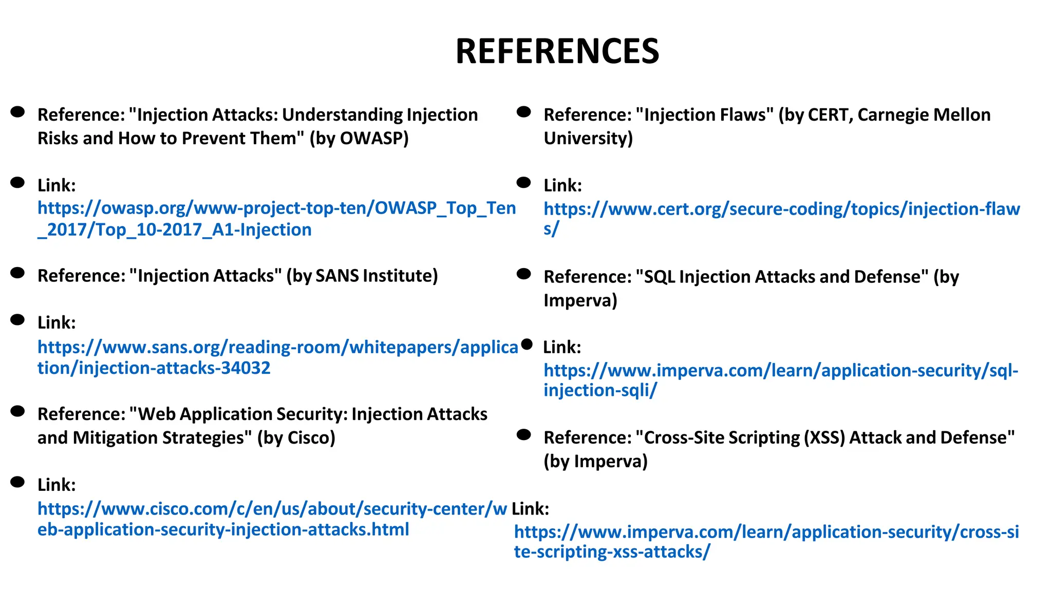 REFERENCES
● Reference: "Injection Attacks: Understanding Injection
Risks and How to Prevent Them" (by OWASP)
● Link:
● Reference: "Injection Flaws" (by CERT, Carnegie Mellon
University)
● Link:
https://owasp.org/www-project-top-ten/OWASP_Top_Ten
_2017/Top_10-2017_A1-Injection
https://www.cert.org/secure-coding/topics/injection-flaw
s/
● Reference: "Injection Attacks" (by SANS Institute)
● Link:
● Reference: "SQL Injection Attacks and Defense" (by
Imperva)
https://www.sans.org/reading-room/whitepapers/applica● Link:
tion/injection-attacks-34032
● Reference: "Web Application Security: Injection Attacks
and Mitigation Strategies" (by Cisco)
● Link:
https://www.imperva.com/learn/application-security/sql-
injection-sqli/
● Reference: "Cross-Site Scripting (XSS) Attack and Defense"
(by Imperva)
https://www.cisco.com/c/en/us/about/security-center/w Link:
eb-application-security-injection-attacks.html https://www.imperva.com/learn/application-security/cross-si
te-scripting-xss-attacks/
 
