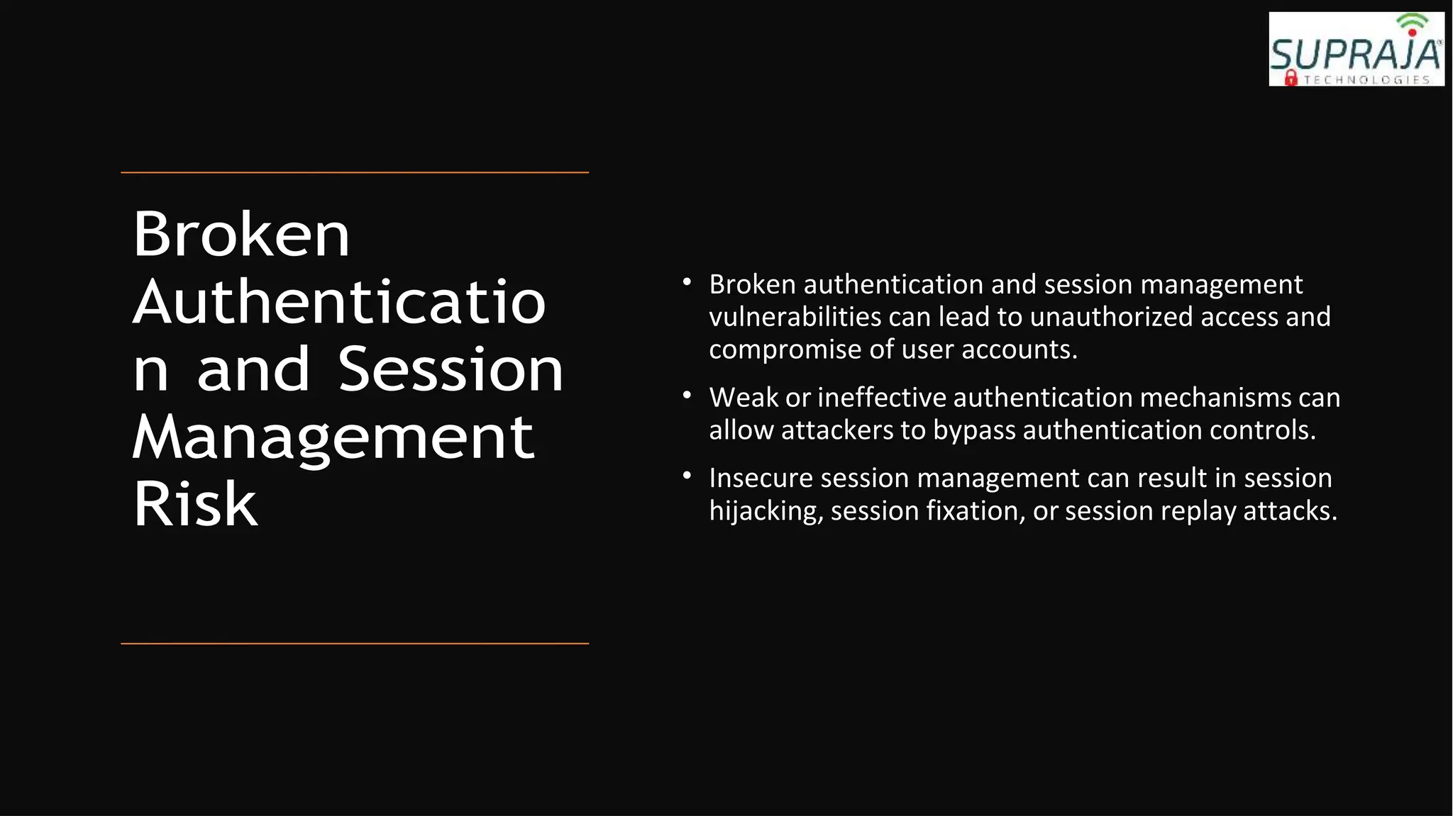 Broken
Authenticatio
n and Session
Management
Risk
• Broken authentication and session management
vulnerabilities can lead to unauthorized access and
compromise of user accounts.
• Weak or ineffective authentication mechanisms can
allow attackers to bypass authentication controls.
• Insecure session management can result in session
hijacking, session fixation, or session replay attacks.
 