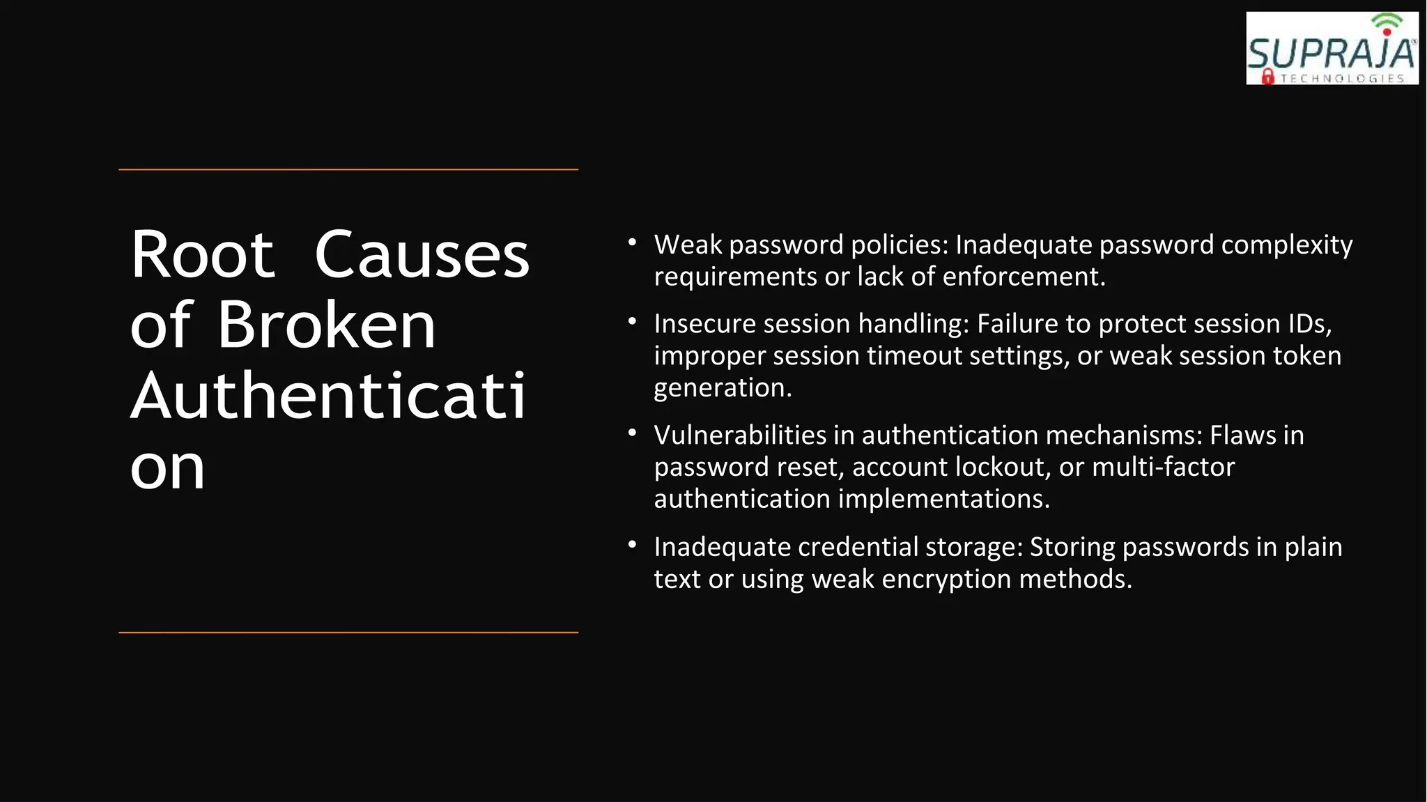 Root Causes
of Broken
Authenticati
on
• Weak password policies: Inadequate password complexity
requirements or lack of enforcement.
• Insecure session handling: Failure to protect session IDs,
improper session timeout settings, or weak session token
generation.
• Vulnerabilities in authentication mechanisms: Flaws in
password reset, account lockout, or multi-factor
authentication implementations.
• Inadequate credential storage: Storing passwords in plain
text or using weak encryption methods.
 