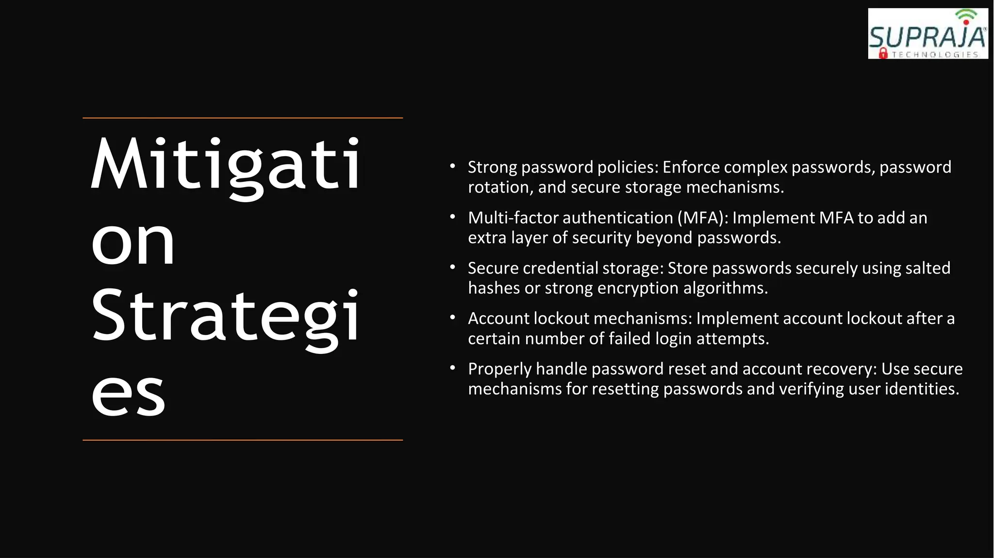 Mitigati
on
Strategi
es
• Strong password policies: Enforce complex passwords, password
rotation, and secure storage mechanisms.
• Multi-factor authentication (MFA): Implement MFA to add an
extra layer of security beyond passwords.
• Secure credential storage: Store passwords securely using salted
hashes or strong encryption algorithms.
• Account lockout mechanisms: Implement account lockout after a
certain number of failed login attempts.
• Properly handle password reset and account recovery: Use secure
mechanisms for resetting passwords and verifying user identities.
 