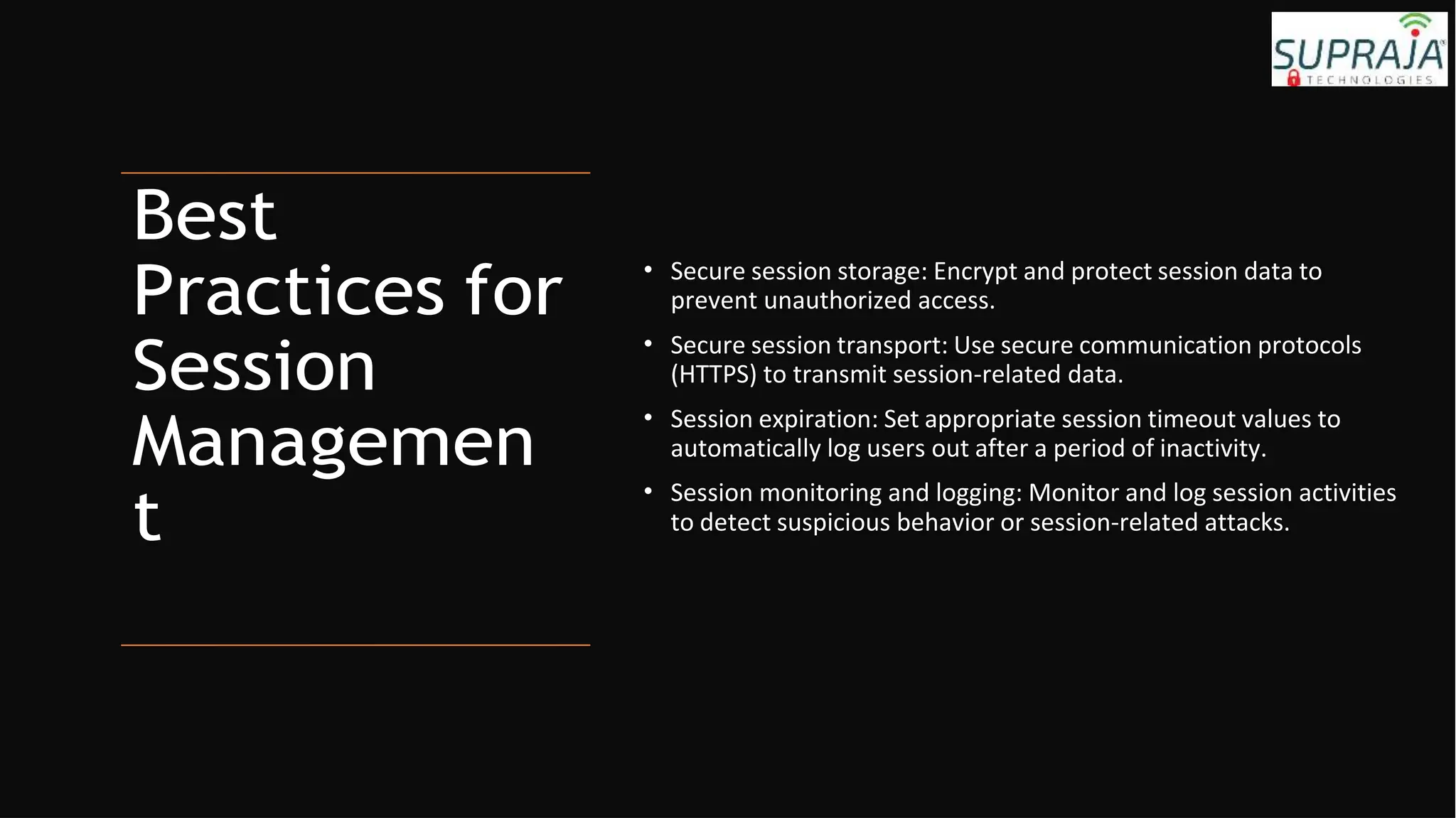 Best
Practices for
Session
Managemen
t
• Secure session storage: Encrypt and protect session data to
prevent unauthorized access.
• Secure session transport: Use secure communication protocols
(HTTPS) to transmit session-related data.
• Session expiration: Set appropriate session timeout values to
automatically log users out after a period of inactivity.
• Session monitoring and logging: Monitor and log session activities
to detect suspicious behavior or session-related attacks.
 